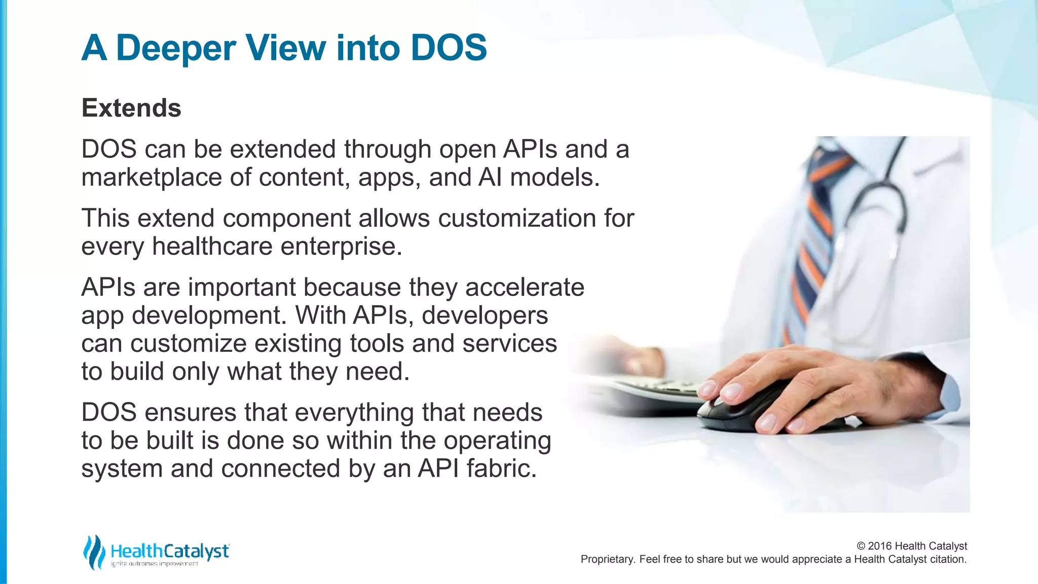 © 2016 Health Catalyst
Proprietary. Feel free to share but we would appreciate a Health Catalyst citation.
A Deeper View into DOS
Extends
DOS can be extended through open APIs and a
marketplace of content, apps, and AI models.
This extend component allows customization for
every healthcare enterprise.
APIs are important because they accelerate
app development. With APIs, developers
can customize existing tools and services
to build only what they need.
DOS ensures that everything that needs
to be built is done so within the operating
system and connected by an API fabric.
 