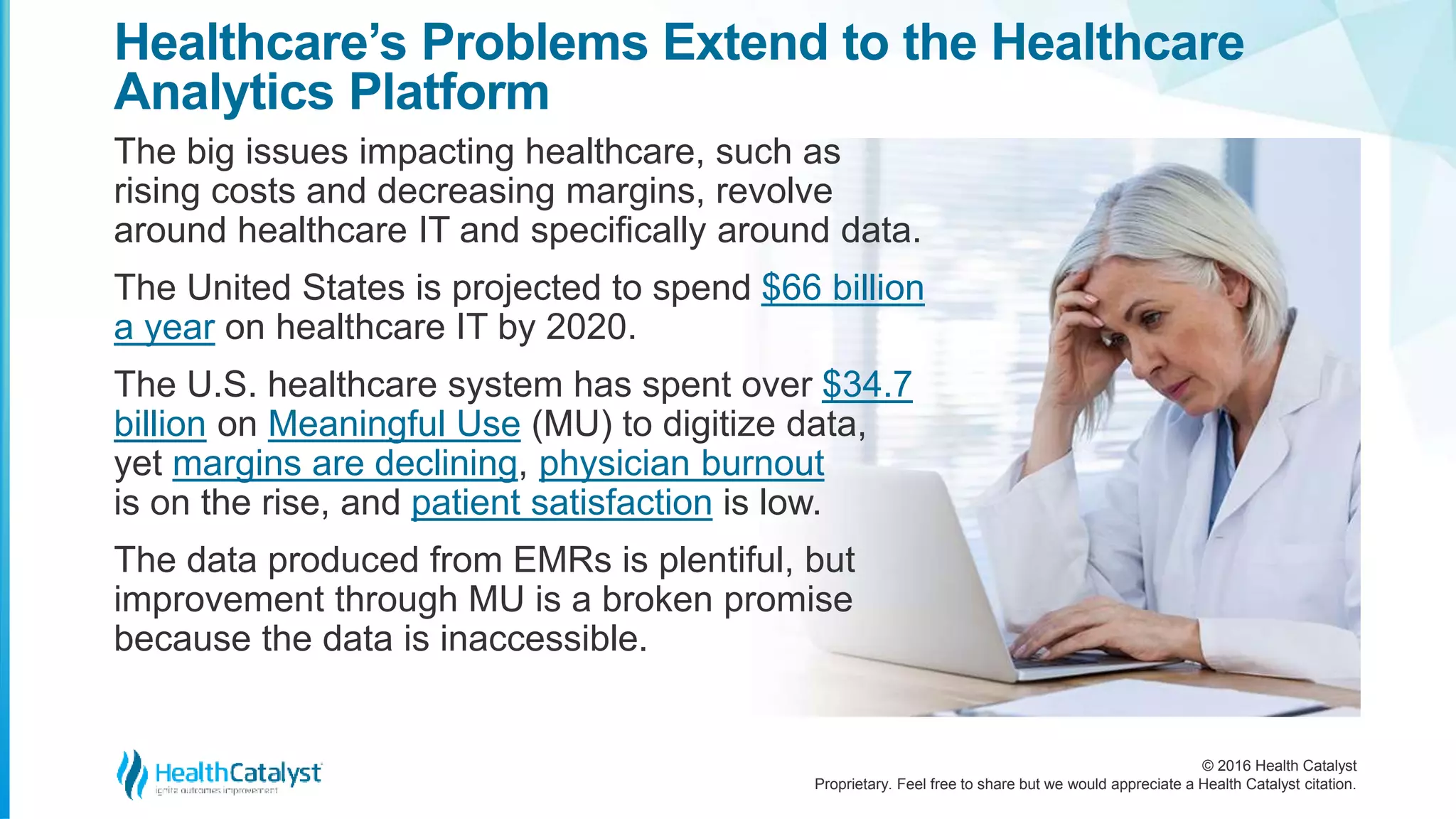 © 2016 Health Catalyst
Proprietary. Feel free to share but we would appreciate a Health Catalyst citation.
Healthcare’s Problems Extend to the Healthcare
Analytics Platform
The big issues impacting healthcare, such as
rising costs and decreasing margins, revolve
around healthcare IT and specifically around data.
The United States is projected to spend $66 billion
a year on healthcare IT by 2020.
The U.S. healthcare system has spent over $34.7
billion on Meaningful Use (MU) to digitize data,
yet margins are declining, physician burnout
is on the rise, and patient satisfaction is low.
The data produced from EMRs is plentiful, but
improvement through MU is a broken promise
because the data is inaccessible.
 
