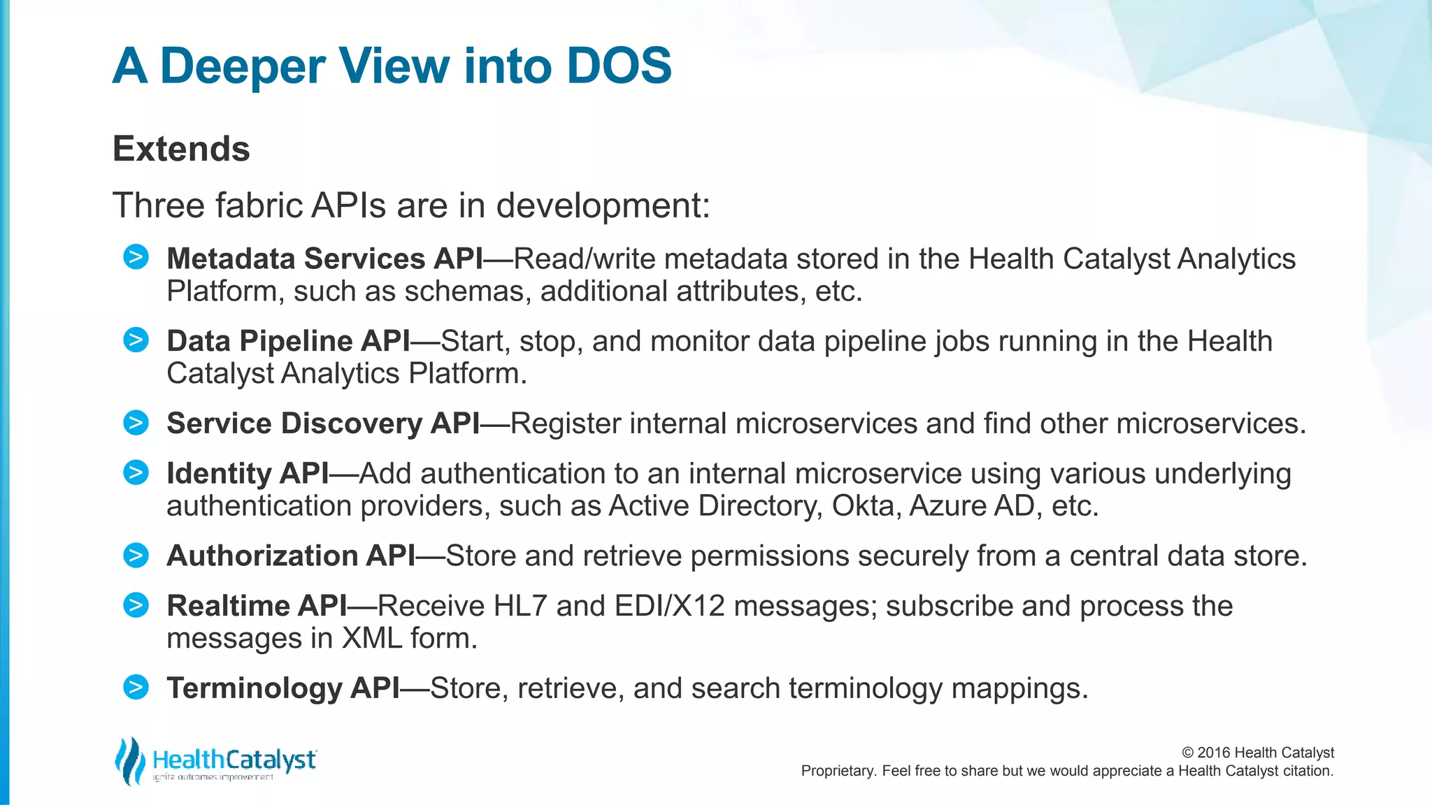 © 2016 Health Catalyst
Proprietary. Feel free to share but we would appreciate a Health Catalyst citation.
A Deeper View into DOS
Extends
Three fabric APIs are in development:
Metadata Services API—Read/write metadata stored in the Health Catalyst Analytics
Platform, such as schemas, additional attributes, etc.
Data Pipeline API—Start, stop, and monitor data pipeline jobs running in the Health
Catalyst Analytics Platform.
Service Discovery API—Register internal microservices and find other microservices.
Identity API—Add authentication to an internal microservice using various underlying
authentication providers, such as Active Directory, Okta, Azure AD, etc.
Authorization API—Store and retrieve permissions securely from a central data store.
Realtime API—Receive HL7 and EDI/X12 messages; subscribe and process the
messages in XML form.
Terminology API—Store, retrieve, and search terminology mappings.
>
>
>
>
>
>
>
 