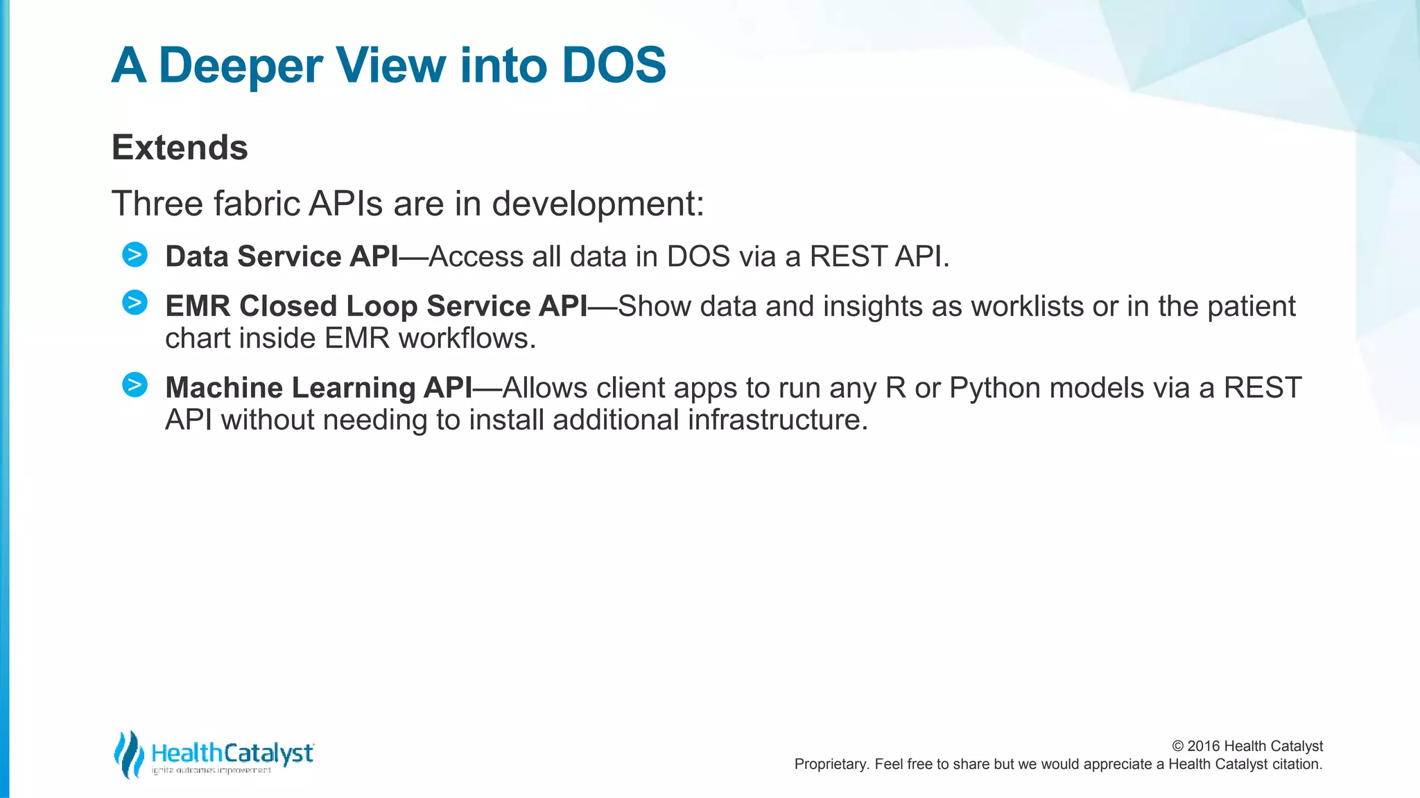 © 2016 Health Catalyst
Proprietary. Feel free to share but we would appreciate a Health Catalyst citation.
A Deeper View into DOS
Extends
Three fabric APIs are in development:
Data Service API—Access all data in DOS via a REST API.
EMR Closed Loop Service API—Show data and insights as worklists or in the patient
chart inside EMR workflows.
Machine Learning API—Allows client apps to run any R or Python models via a REST
API without needing to install additional infrastructure.
>
>
>
 