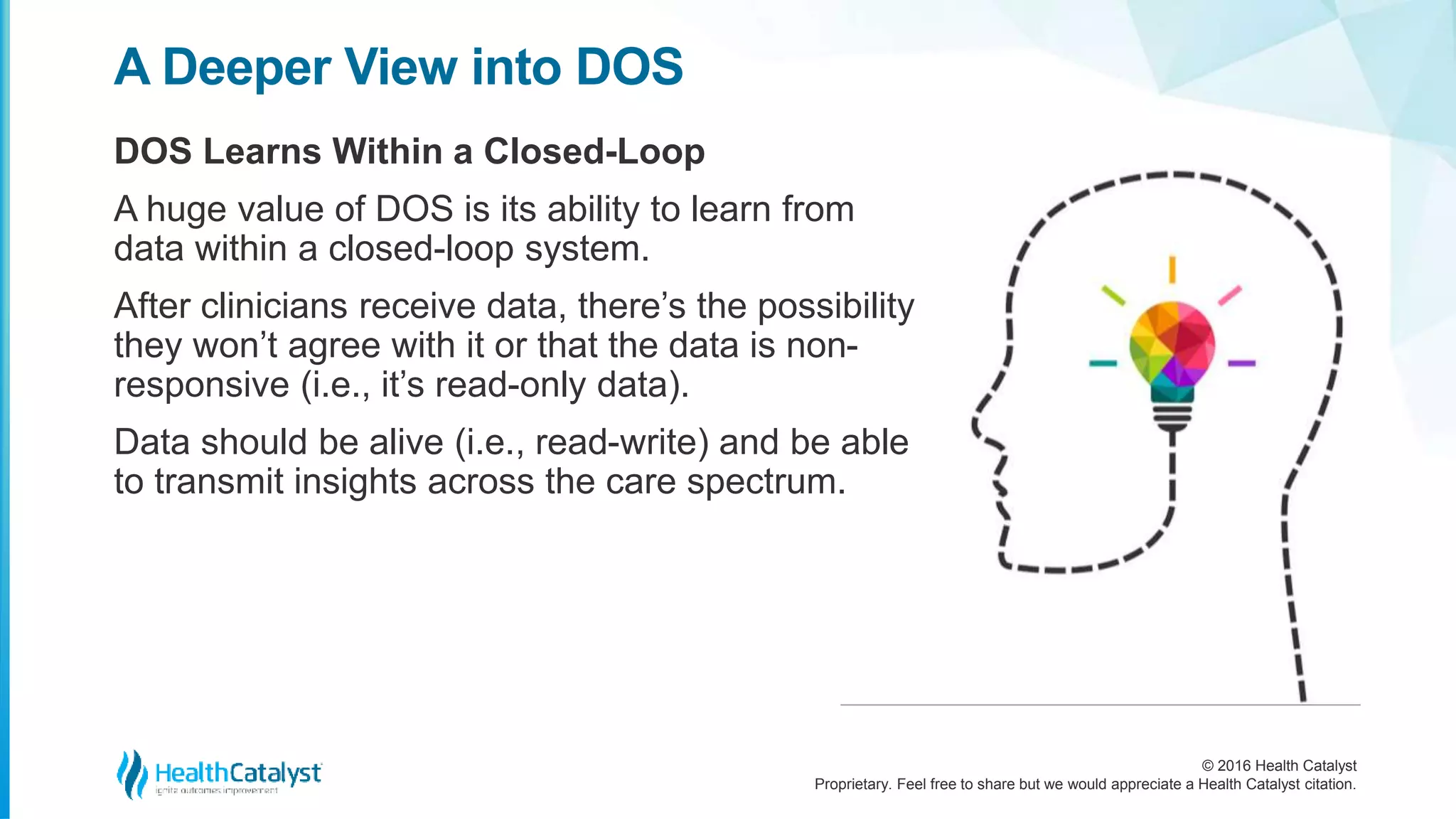 © 2016 Health Catalyst
Proprietary. Feel free to share but we would appreciate a Health Catalyst citation.
A Deeper View into DOS
DOS Learns Within a Closed-Loop
A huge value of DOS is its ability to learn from
data within a closed-loop system.
After clinicians receive data, there’s the possibility
they won’t agree with it or that the data is non-
responsive (i.e., it’s read-only data).
Data should be alive (i.e., read-write) and be able
to transmit insights across the care spectrum.
 