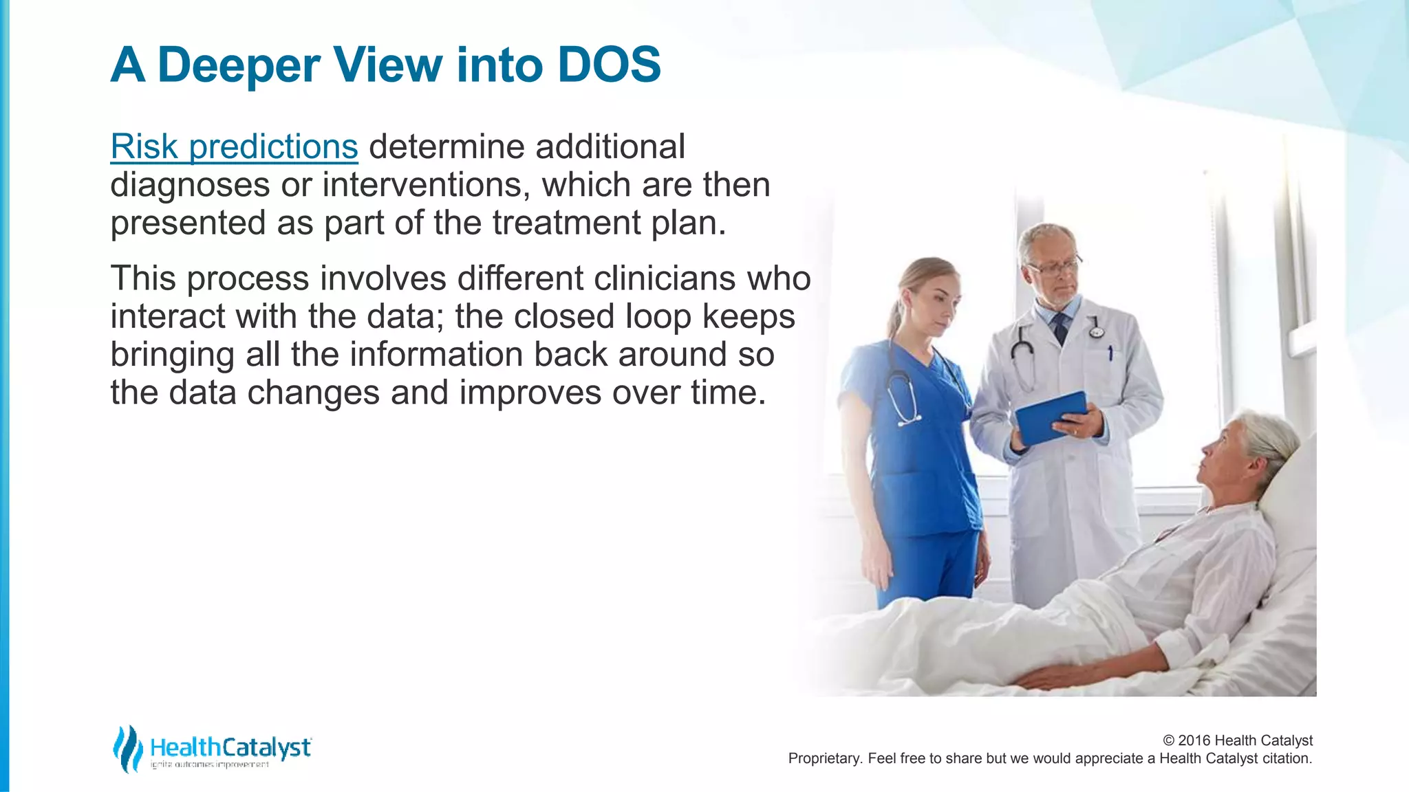 © 2016 Health Catalyst
Proprietary. Feel free to share but we would appreciate a Health Catalyst citation.
A Deeper View into DOS
Risk predictions determine additional
diagnoses or interventions, which are then
presented as part of the treatment plan.
This process involves different clinicians who
interact with the data; the closed loop keeps
bringing all the information back around so
the data changes and improves over time.
 