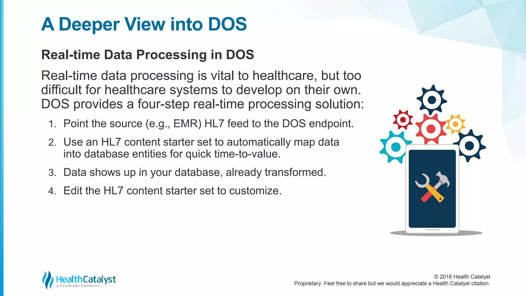 © 2016 Health Catalyst
Proprietary. Feel free to share but we would appreciate a Health Catalyst citation.
A Deeper View into DOS
Real-time Data Processing in DOS
Real-time data processing is vital to healthcare, but too
difficult for healthcare systems to develop on their own.
DOS provides a four-step real-time processing solution:
1. Point the source (e.g., EMR) HL7 feed to the DOS endpoint.
2. Use an HL7 content starter set to automatically map data
into database entities for quick time-to-value.
3. Data shows up in your database, already transformed.
4. Edit the HL7 content starter set to customize.
 