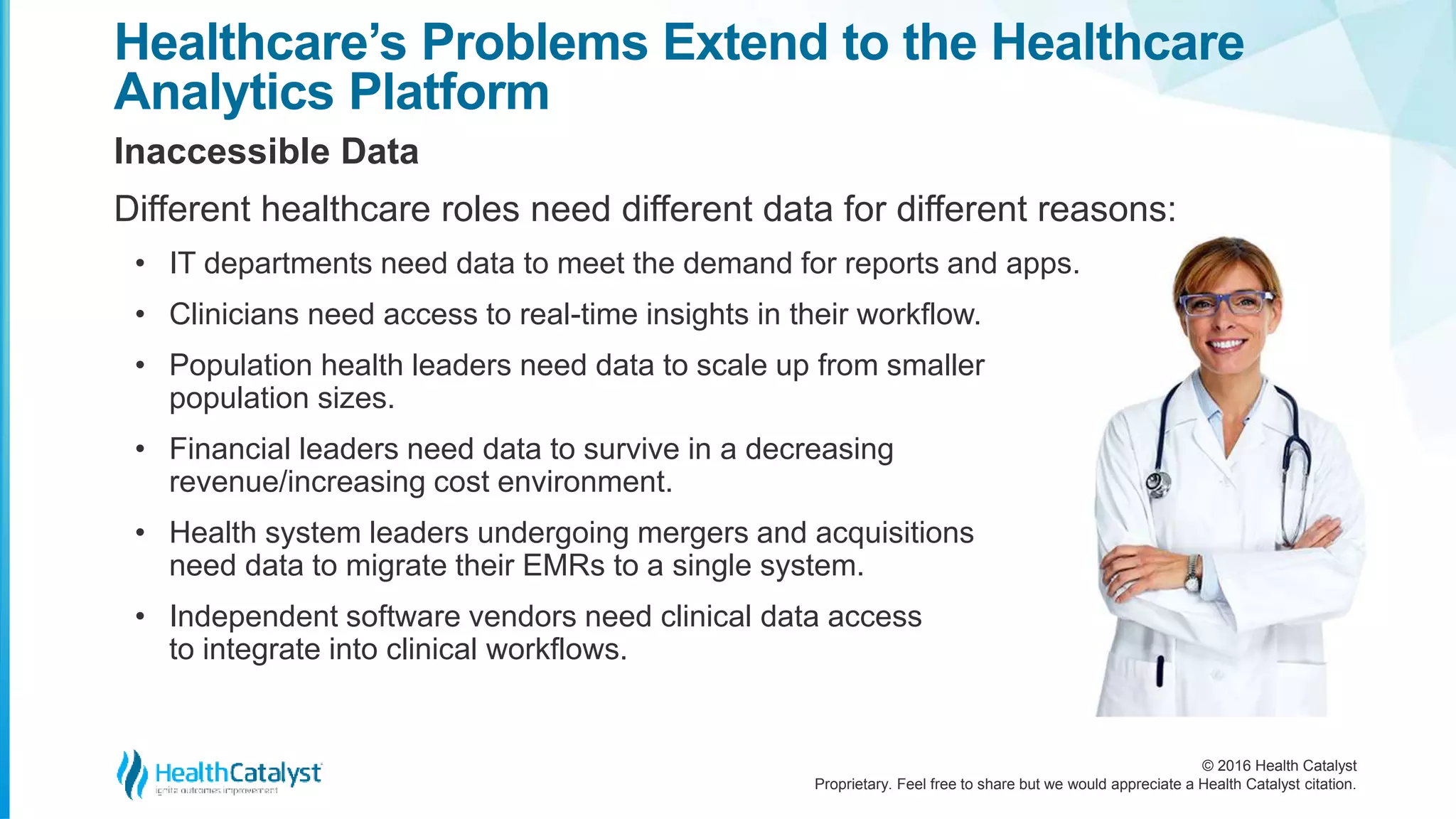 © 2016 Health Catalyst
Proprietary. Feel free to share but we would appreciate a Health Catalyst citation.
Healthcare’s Problems Extend to the Healthcare
Analytics Platform
Inaccessible Data
Different healthcare roles need different data for different reasons:
• IT departments need data to meet the demand for reports and apps.
• Clinicians need access to real-time insights in their workflow.
• Population health leaders need data to scale up from smaller
population sizes.
• Financial leaders need data to survive in a decreasing
revenue/increasing cost environment.
• Health system leaders undergoing mergers and acquisitions
need data to migrate their EMRs to a single system.
• Independent software vendors need clinical data access
to integrate into clinical workflows.
 
