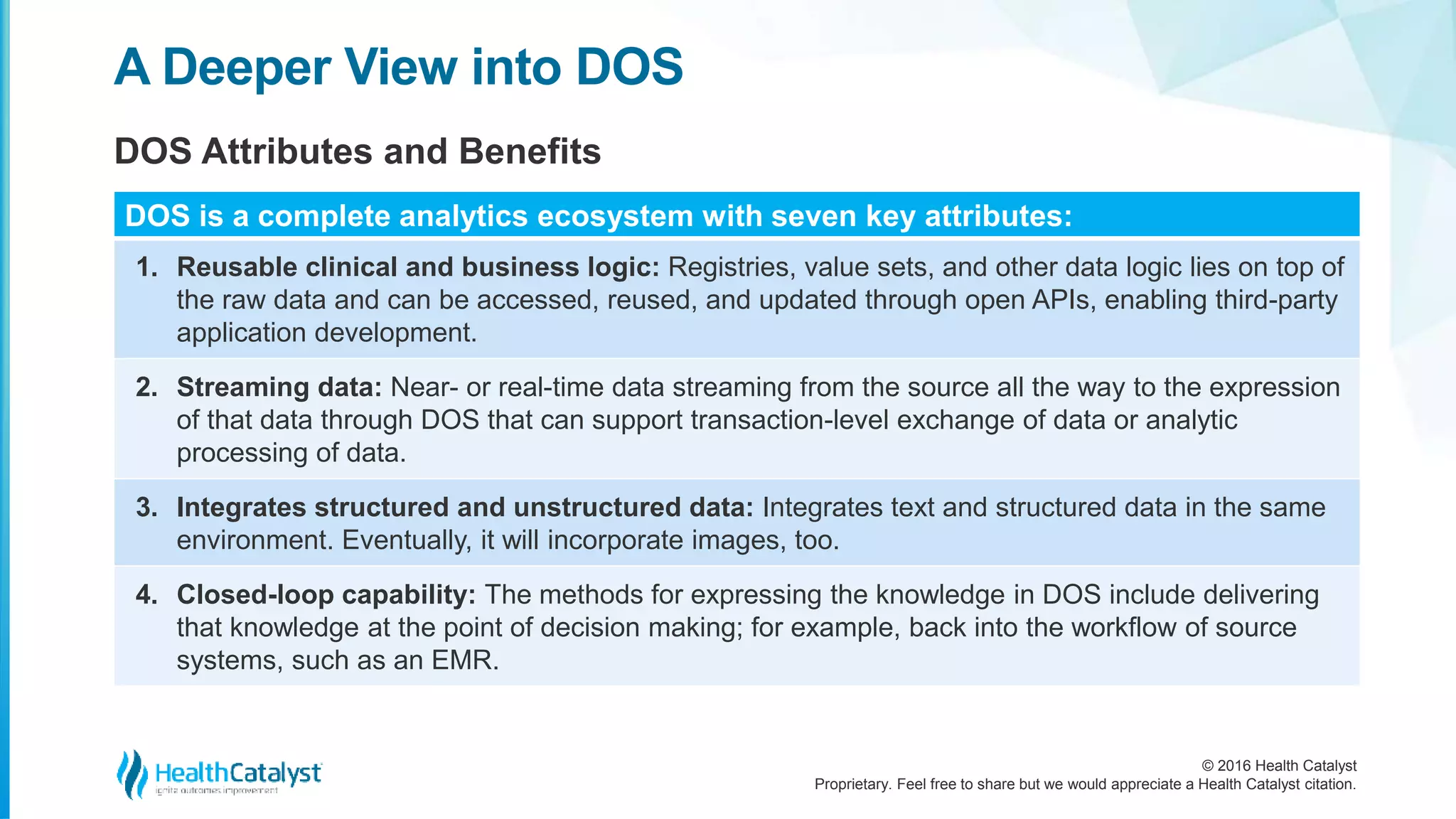 © 2016 Health Catalyst
Proprietary. Feel free to share but we would appreciate a Health Catalyst citation.
A Deeper View into DOS
DOS Attributes and Benefits
DOS is a complete analytics ecosystem with seven key attributes:
1. Reusable clinical and business logic: Registries, value sets, and other data logic lies on top of
the raw data and can be accessed, reused, and updated through open APIs, enabling third-party
application development.
2. Streaming data: Near- or real-time data streaming from the source all the way to the expression
of that data through DOS that can support transaction-level exchange of data or analytic
processing of data.
3. Integrates structured and unstructured data: Integrates text and structured data in the same
environment. Eventually, it will incorporate images, too.
4. Closed-loop capability: The methods for expressing the knowledge in DOS include delivering
that knowledge at the point of decision making; for example, back into the workflow of source
systems, such as an EMR.
 