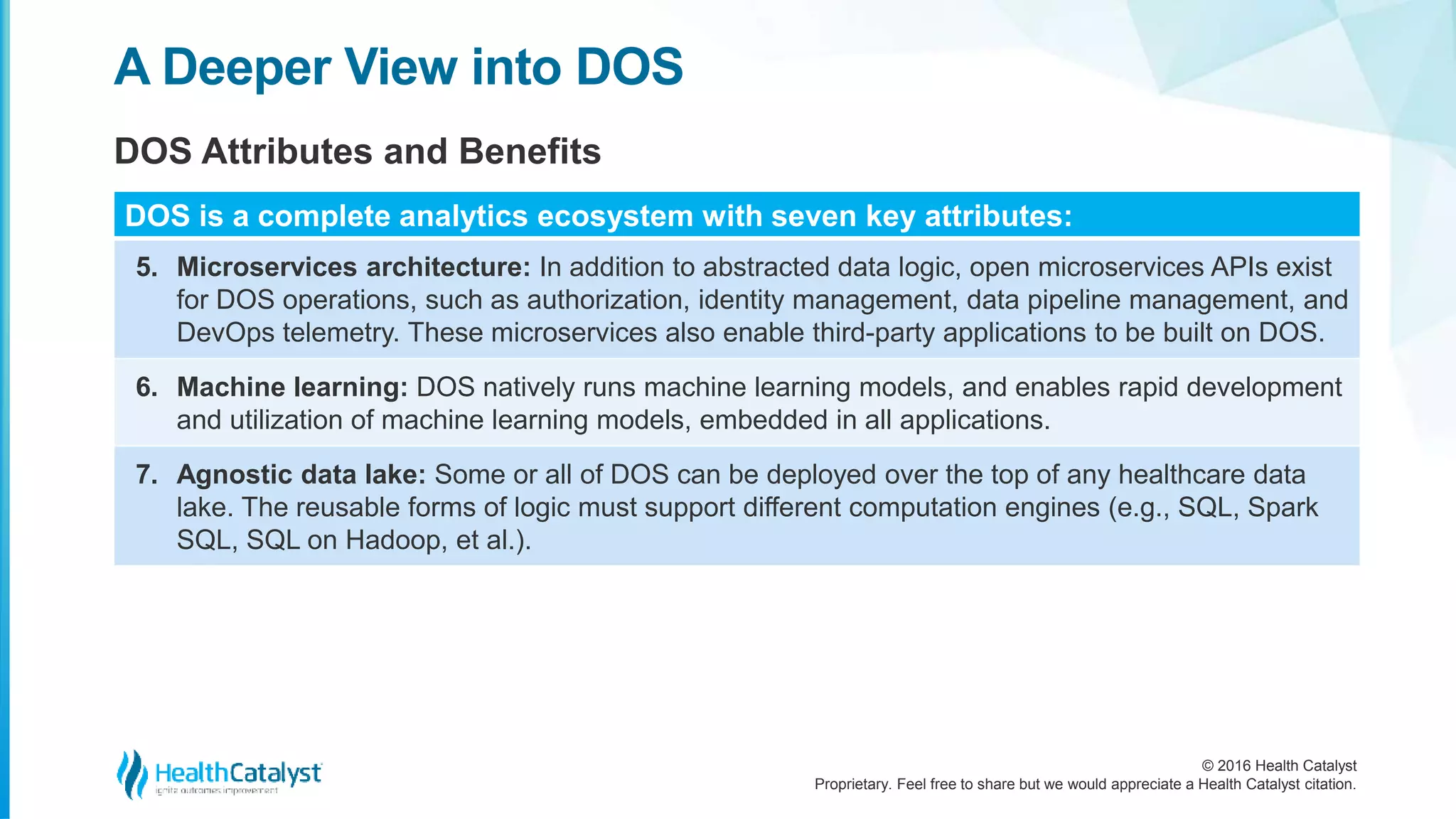 © 2016 Health Catalyst
Proprietary. Feel free to share but we would appreciate a Health Catalyst citation.
A Deeper View into DOS
DOS Attributes and Benefits
DOS is a complete analytics ecosystem with seven key attributes:
5. Microservices architecture: In addition to abstracted data logic, open microservices APIs exist
for DOS operations, such as authorization, identity management, data pipeline management, and
DevOps telemetry. These microservices also enable third-party applications to be built on DOS.
6. Machine learning: DOS natively runs machine learning models, and enables rapid development
and utilization of machine learning models, embedded in all applications.
7. Agnostic data lake: Some or all of DOS can be deployed over the top of any healthcare data
lake. The reusable forms of logic must support different computation engines (e.g., SQL, Spark
SQL, SQL on Hadoop, et al.).
 