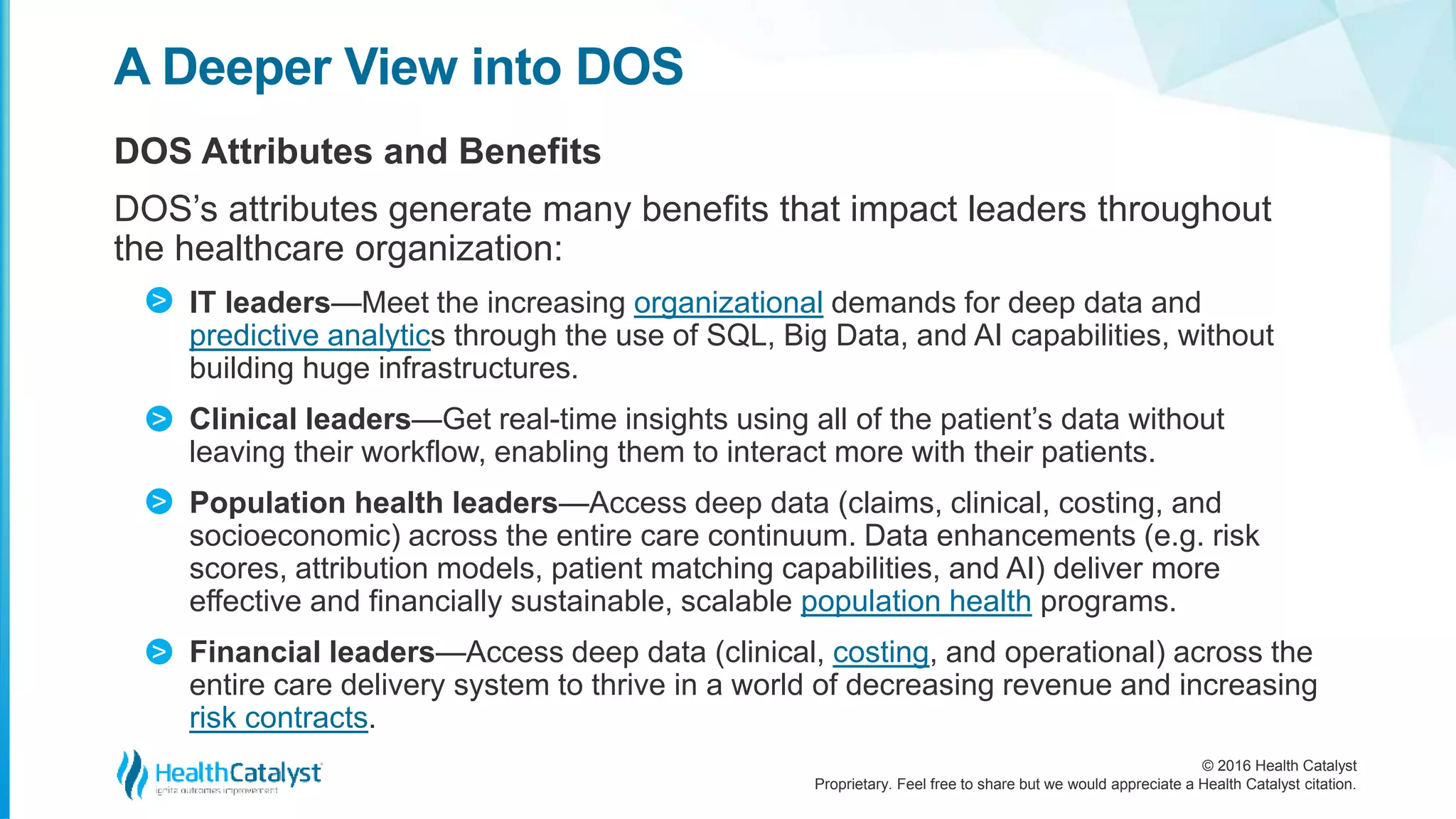 © 2016 Health Catalyst
Proprietary. Feel free to share but we would appreciate a Health Catalyst citation.
A Deeper View into DOS
DOS Attributes and Benefits
DOS’s attributes generate many benefits that impact leaders throughout
the healthcare organization:
IT leaders—Meet the increasing organizational demands for deep data and
predictive analytics through the use of SQL, Big Data, and AI capabilities, without
building huge infrastructures.
Clinical leaders—Get real-time insights using all of the patient’s data without
leaving their workflow, enabling them to interact more with their patients.
Population health leaders—Access deep data (claims, clinical, costing, and
socioeconomic) across the entire care continuum. Data enhancements (e.g. risk
scores, attribution models, patient matching capabilities, and AI) deliver more
effective and financially sustainable, scalable population health programs.
Financial leaders—Access deep data (clinical, costing, and operational) across the
entire care delivery system to thrive in a world of decreasing revenue and increasing
risk contracts.
>
>
>
>
 