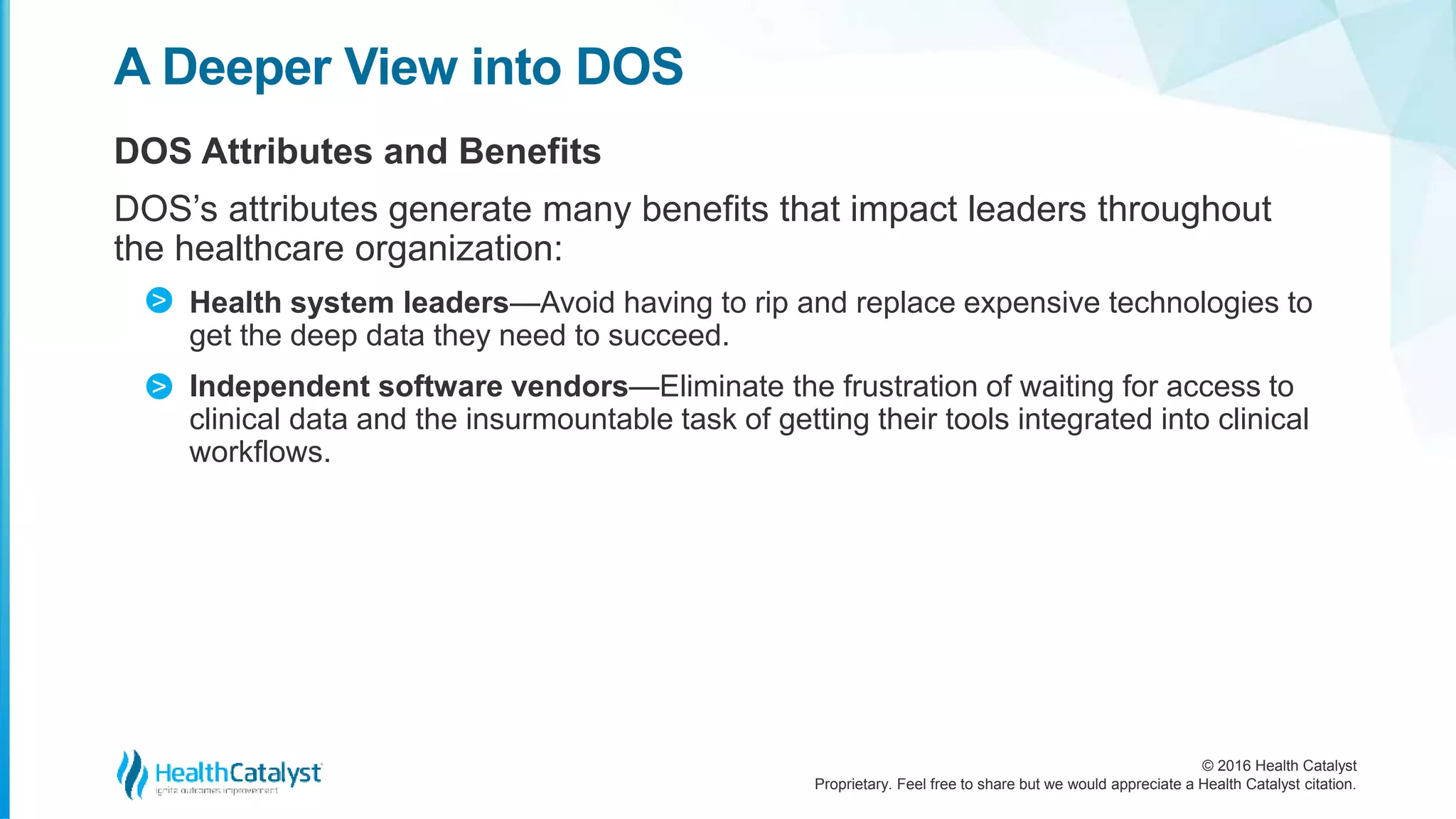 © 2016 Health Catalyst
Proprietary. Feel free to share but we would appreciate a Health Catalyst citation.
A Deeper View into DOS
DOS Attributes and Benefits
DOS’s attributes generate many benefits that impact leaders throughout
the healthcare organization:
Health system leaders—Avoid having to rip and replace expensive technologies to
get the deep data they need to succeed.
Independent software vendors—Eliminate the frustration of waiting for access to
clinical data and the insurmountable task of getting their tools integrated into clinical
workflows.
>
>
 