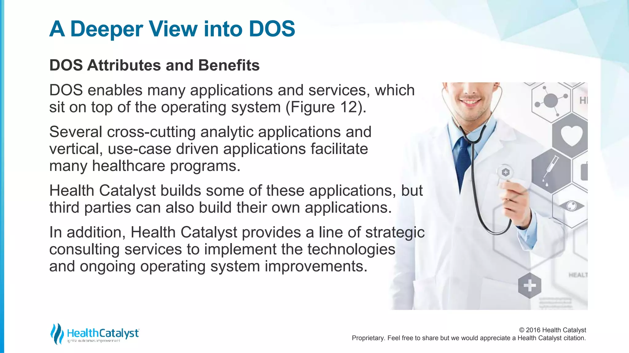 © 2016 Health Catalyst
Proprietary. Feel free to share but we would appreciate a Health Catalyst citation.
A Deeper View into DOS
DOS Attributes and Benefits
DOS enables many applications and services, which
sit on top of the operating system (Figure 12).
Several cross-cutting analytic applications and
vertical, use-case driven applications facilitate
many healthcare programs.
Health Catalyst builds some of these applications, but
third parties can also build their own applications.
In addition, Health Catalyst provides a line of strategic
consulting services to implement the technologies
and ongoing operating system improvements.
 