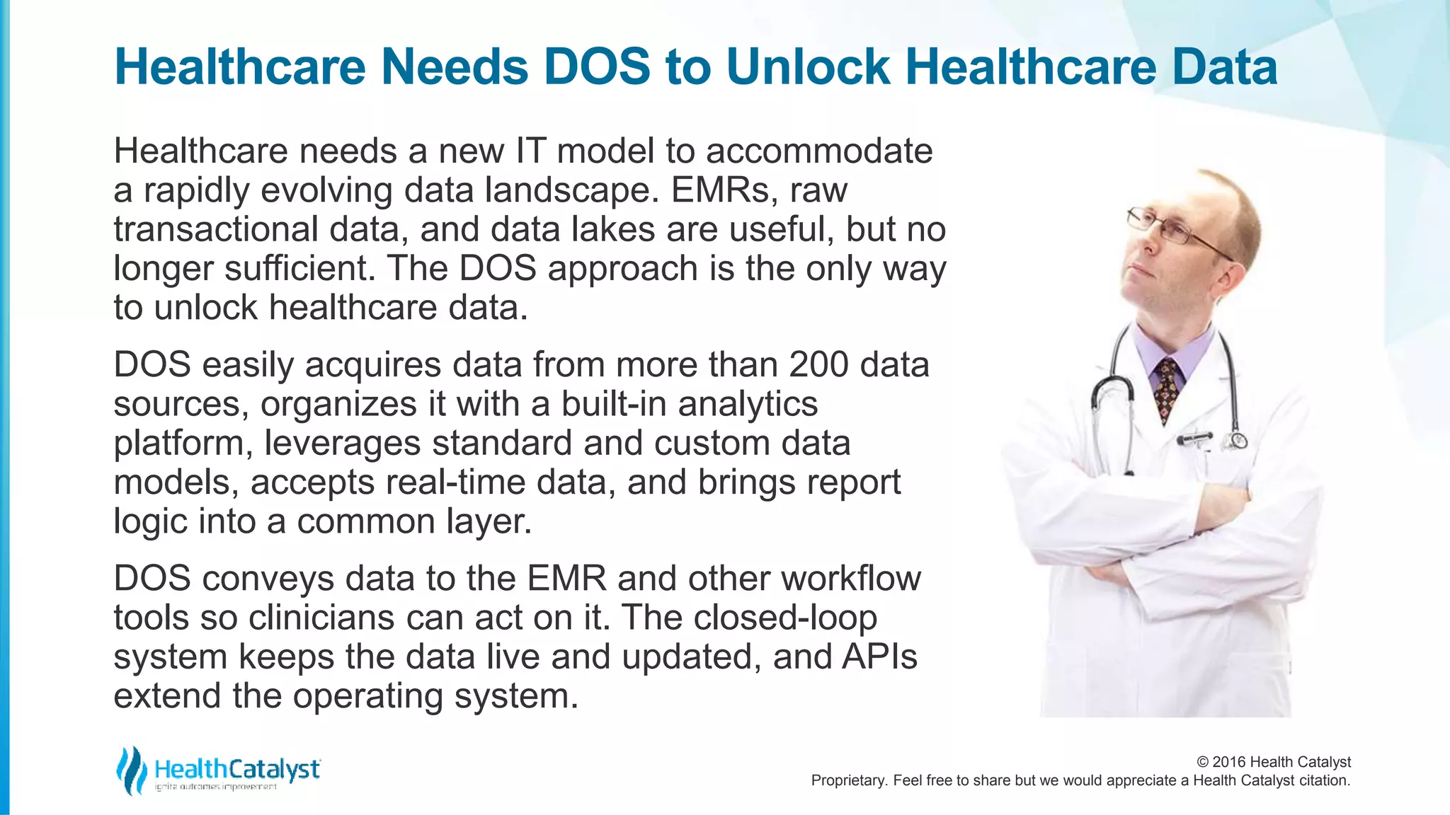 © 2016 Health Catalyst
Proprietary. Feel free to share but we would appreciate a Health Catalyst citation.
Healthcare Needs DOS to Unlock Healthcare Data
Healthcare needs a new IT model to accommodate
a rapidly evolving data landscape. EMRs, raw
transactional data, and data lakes are useful, but no
longer sufficient. The DOS approach is the only way
to unlock healthcare data.
DOS easily acquires data from more than 200 data
sources, organizes it with a built-in analytics
platform, leverages standard and custom data
models, accepts real-time data, and brings report
logic into a common layer.
DOS conveys data to the EMR and other workflow
tools so clinicians can act on it. The closed-loop
system keeps the data live and updated, and APIs
extend the operating system.
 