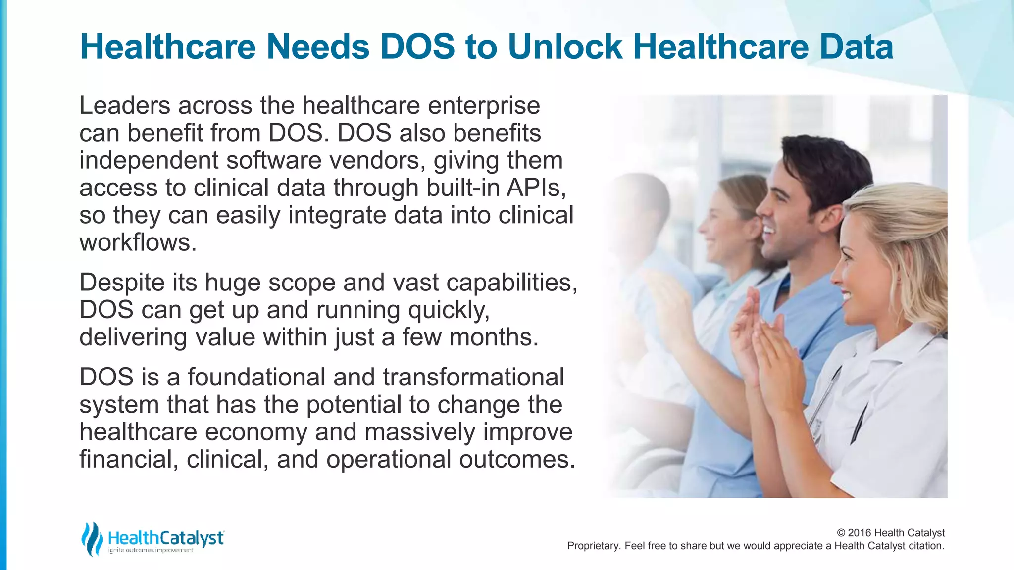 © 2016 Health Catalyst
Proprietary. Feel free to share but we would appreciate a Health Catalyst citation.
Healthcare Needs DOS to Unlock Healthcare Data
Leaders across the healthcare enterprise
can benefit from DOS. DOS also benefits
independent software vendors, giving them
access to clinical data through built-in APIs,
so they can easily integrate data into clinical
workflows.
Despite its huge scope and vast capabilities,
DOS can get up and running quickly,
delivering value within just a few months.
DOS is a foundational and transformational
system that has the potential to change the
healthcare economy and massively improve
financial, clinical, and operational outcomes.
 