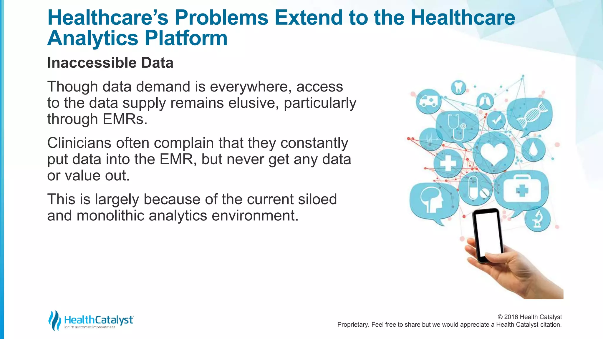 © 2016 Health Catalyst
Proprietary. Feel free to share but we would appreciate a Health Catalyst citation.
Healthcare’s Problems Extend to the Healthcare
Analytics Platform
Inaccessible Data
Though data demand is everywhere, access
to the data supply remains elusive, particularly
through EMRs.
Clinicians often complain that they constantly
put data into the EMR, but never get any data
or value out.
This is largely because of the current siloed
and monolithic analytics environment.
 