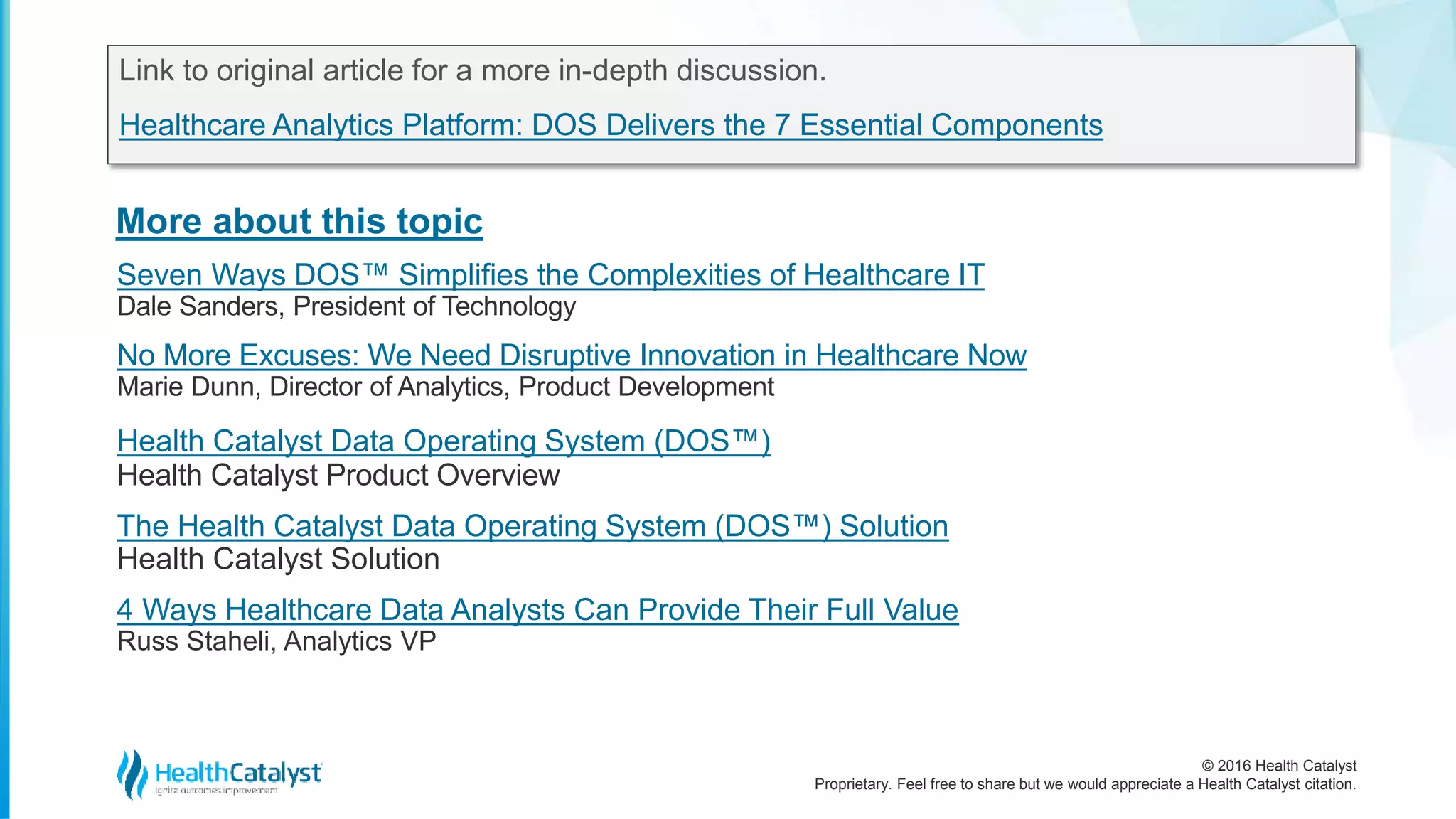 © 2016 Health Catalyst
Proprietary. Feel free to share but we would appreciate a Health Catalyst citation.
More about this topic
Link to original article for a more in-depth discussion.
Healthcare Analytics Platform: DOS Delivers the 7 Essential Components
Seven Ways DOS™ Simplifies the Complexities of Healthcare IT
Dale Sanders, President of Technology
No More Excuses: We Need Disruptive Innovation in Healthcare Now
Marie Dunn, Director of Analytics, Product Development
Health Catalyst Data Operating System (DOS™)
Health Catalyst Product Overview
The Health Catalyst Data Operating System (DOS™) Solution
Health Catalyst Solution
4 Ways Healthcare Data Analysts Can Provide Their Full Value
Russ Staheli, Analytics VP
 