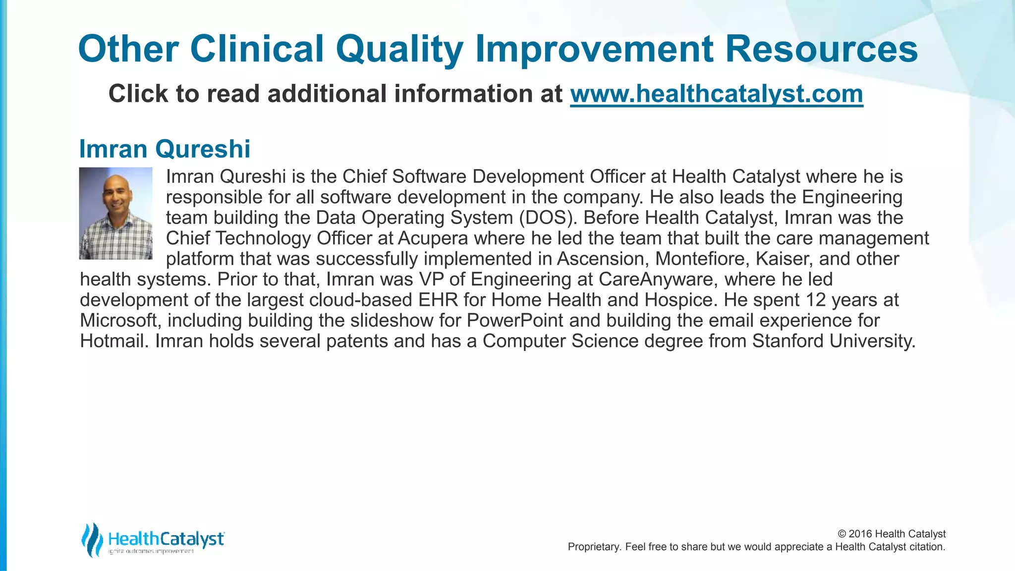 © 2016 Health Catalyst
Proprietary. Feel free to share but we would appreciate a Health Catalyst citation.
Imran Qureshi is the Chief Software Development Officer at Health Catalyst where he is
responsible for all software development in the company. He also leads the Engineering
team building the Data Operating System (DOS). Before Health Catalyst, Imran was the
Chief Technology Officer at Acupera where he led the team that built the care management
platform that was successfully implemented in Ascension, Montefiore, Kaiser, and other
health systems. Prior to that, Imran was VP of Engineering at CareAnyware, where he led
development of the largest cloud-based EHR for Home Health and Hospice. He spent 12 years at
Microsoft, including building the slideshow for PowerPoint and building the email experience for
Hotmail. Imran holds several patents and has a Computer Science degree from Stanford University.
Other Clinical Quality Improvement Resources
Click to read additional information at www.healthcatalyst.com
Imran Qureshi
 