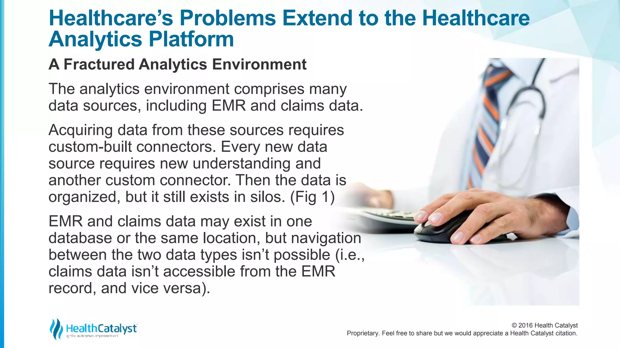 © 2016 Health Catalyst
Proprietary. Feel free to share but we would appreciate a Health Catalyst citation.
Healthcare’s Problems Extend to the Healthcare
Analytics Platform
A Fractured Analytics Environment
The analytics environment comprises many
data sources, including EMR and claims data.
Acquiring data from these sources requires
custom-built connectors. Every new data
source requires new understanding and
another custom connector. Then the data is
organized, but it still exists in silos. (Fig 1)
EMR and claims data may exist in one
database or the same location, but navigation
between the two data types isn’t possible (i.e.,
claims data isn’t accessible from the EMR
record, and vice versa).
 