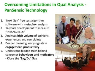 Overcoming Limitations in Qual Analysis - 
PanSensic Technology 
1. ‘Next Gen’ free text algorithm 
software with metaphor analysis 
2. 14 years development to measure 
“INTANGIBLES” 
3. Analyses high volume of opinions, 
experiences and complaints 
4. Deeper meaning, early signals in 
engagement, productivity 
5. Understand hidden truth behind 
consumer behaviours and motivators 
- Close the ‘Say/Do’ Gap 
 