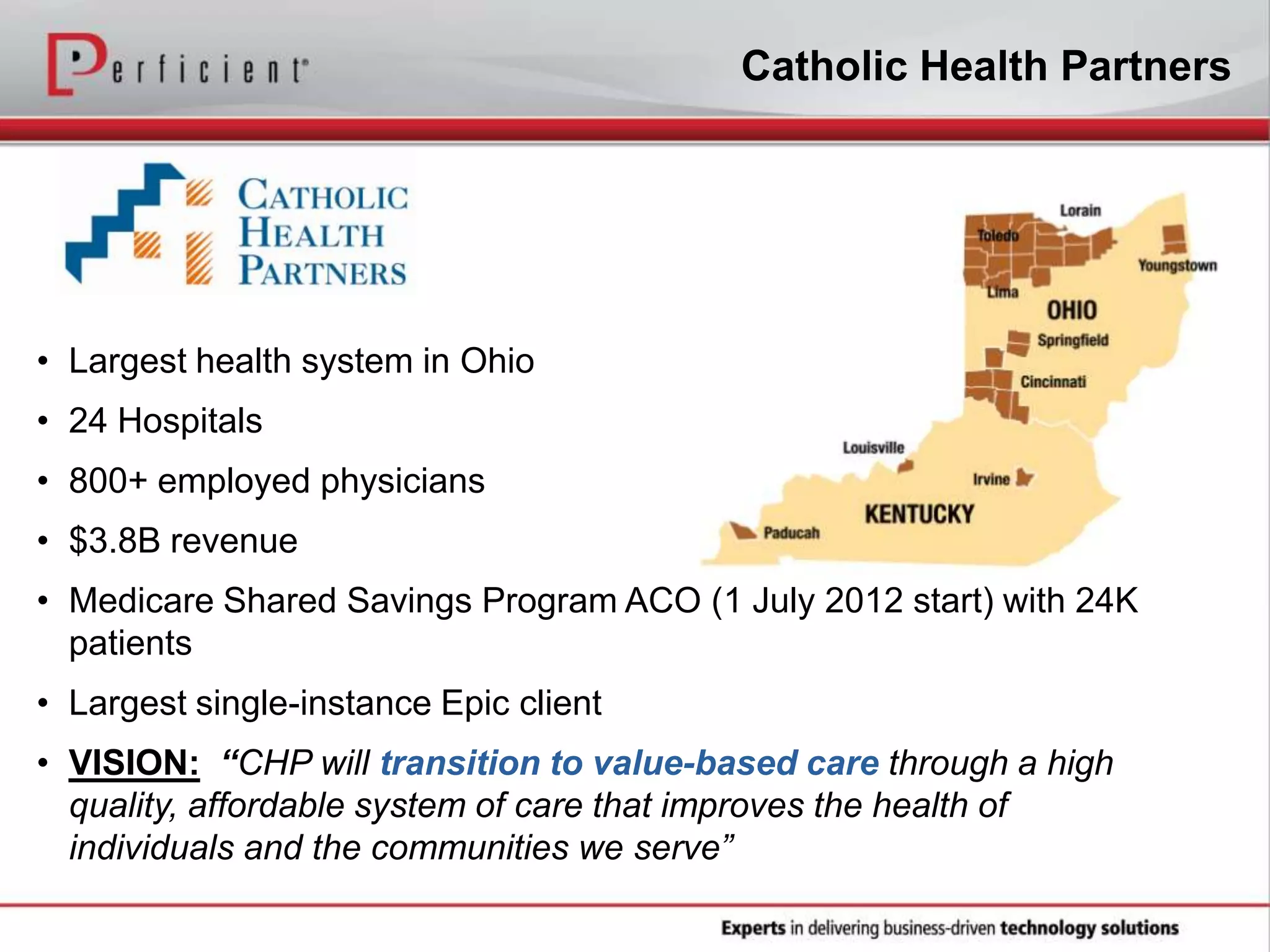 • Largest health system in Ohio
• 24 Hospitals
• 800+ employed physicians
• $3.8B revenue
• Medicare Shared Savings Program ACO (1 July 2012 start) with 24K
patients
• Largest single-instance Epic client
• VISION: “CHP will transition to value-based care through a high
quality, affordable system of care that improves the health of
individuals and the communities we serve”
Catholic Health Partners
 