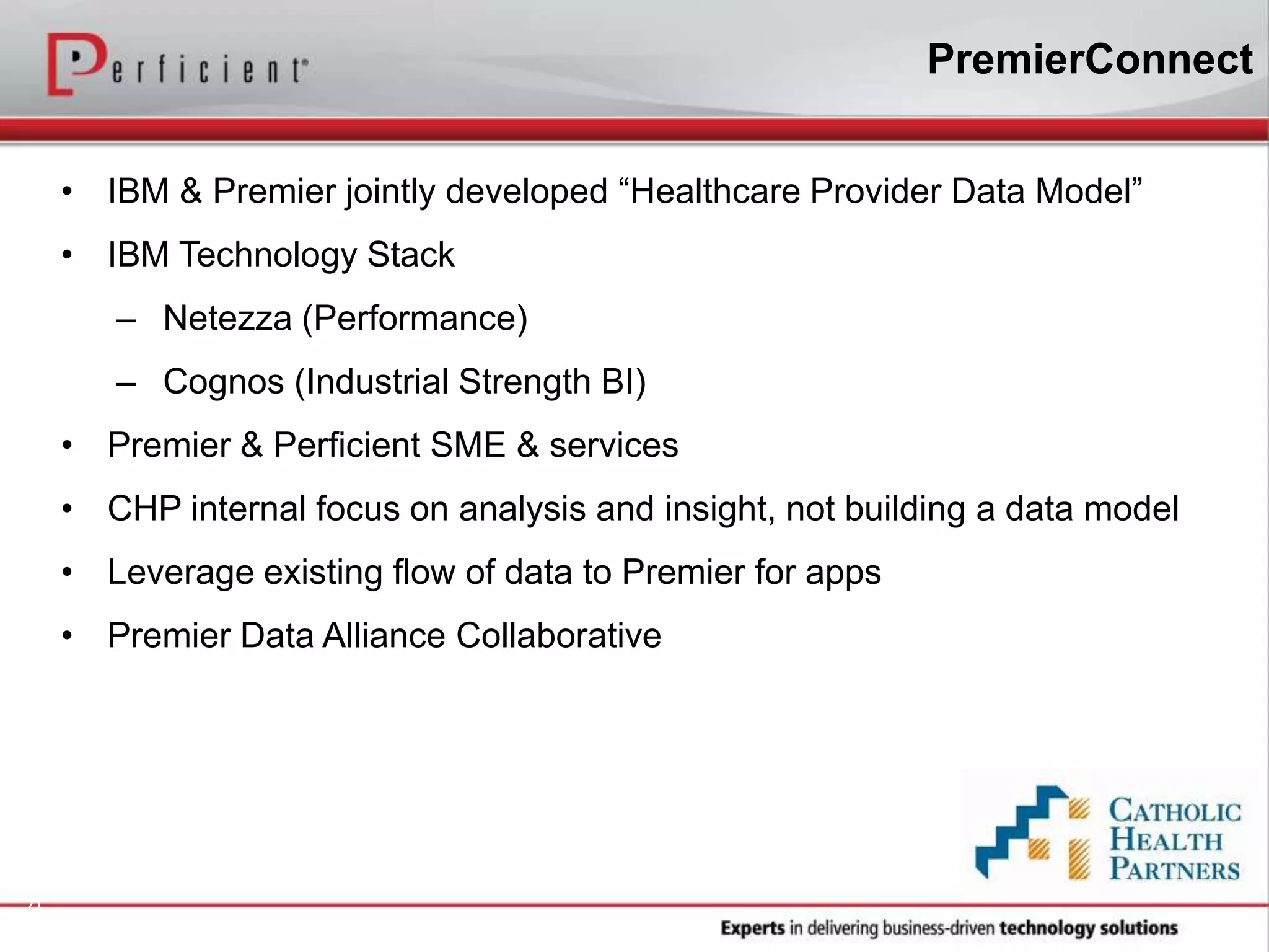 21
• IBM & Premier jointly developed “Healthcare Provider Data Model”
• IBM Technology Stack
– Netezza (Performance)
– Cognos (Industrial Strength BI)
• Premier & Perficient SME & services
• CHP internal focus on analysis and insight, not building a data model
• Leverage existing flow of data to Premier for apps
• Premier Data Alliance Collaborative
PremierConnect
 