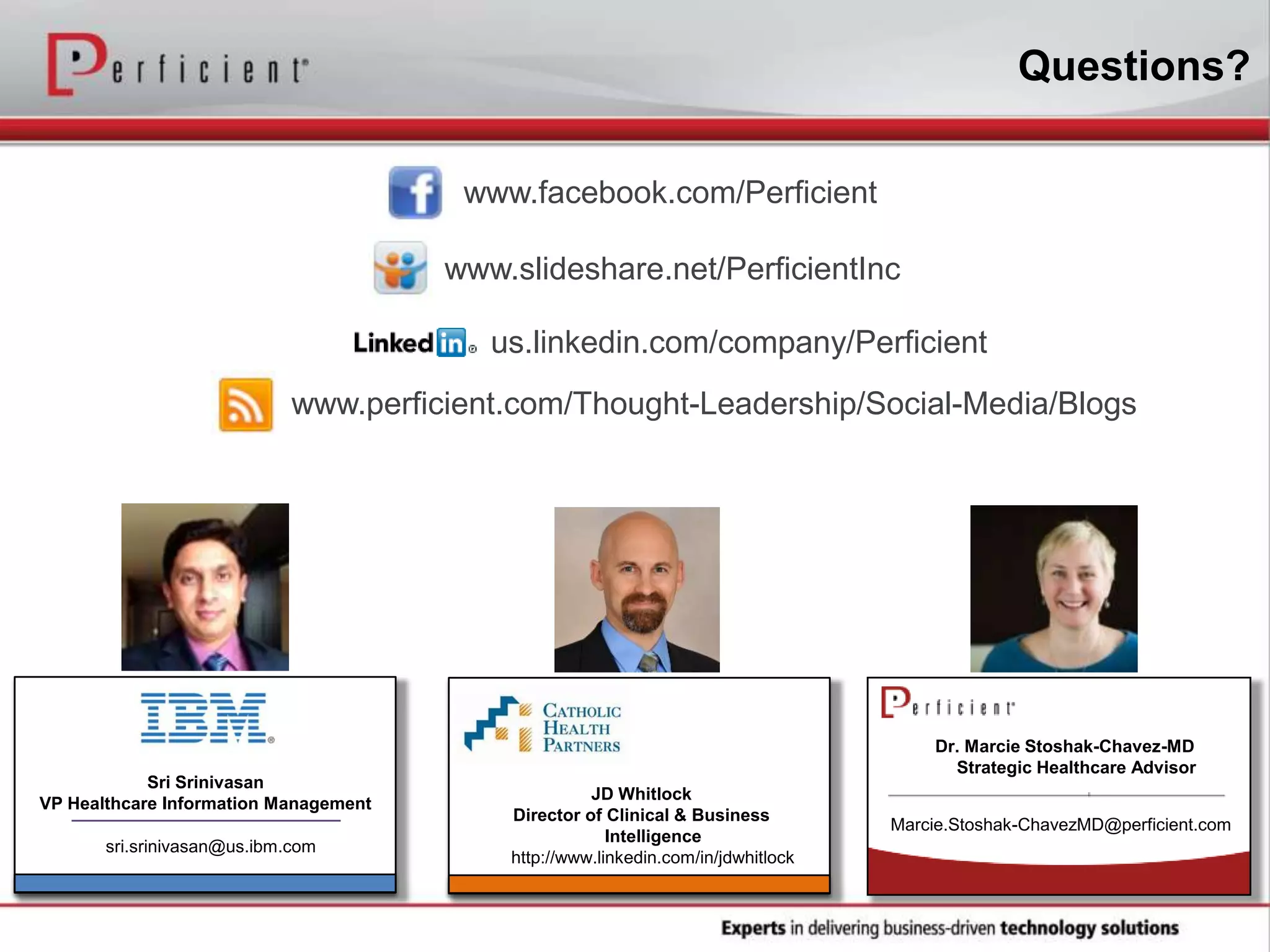 Questions?
www.slideshare.net/PerficientInc
www.facebook.com/Perficient
www.perficient.com/Thought-Leadership/Social-Media/Blogs
us.linkedin.com/company/Perficient
sri.srinivasan@us.ibm.com
Dr. Marcie Stoshak-Chavez-MD
Strategic Healthcare Advisor
Sri Srinivasan
VP Healthcare Information Management
JD Whitlock
Director of Clinical & Business
Intelligence
http://www.linkedin.com/in/jdwhitlock
Marcie.Stoshak-ChavezMD@perficient.com
 