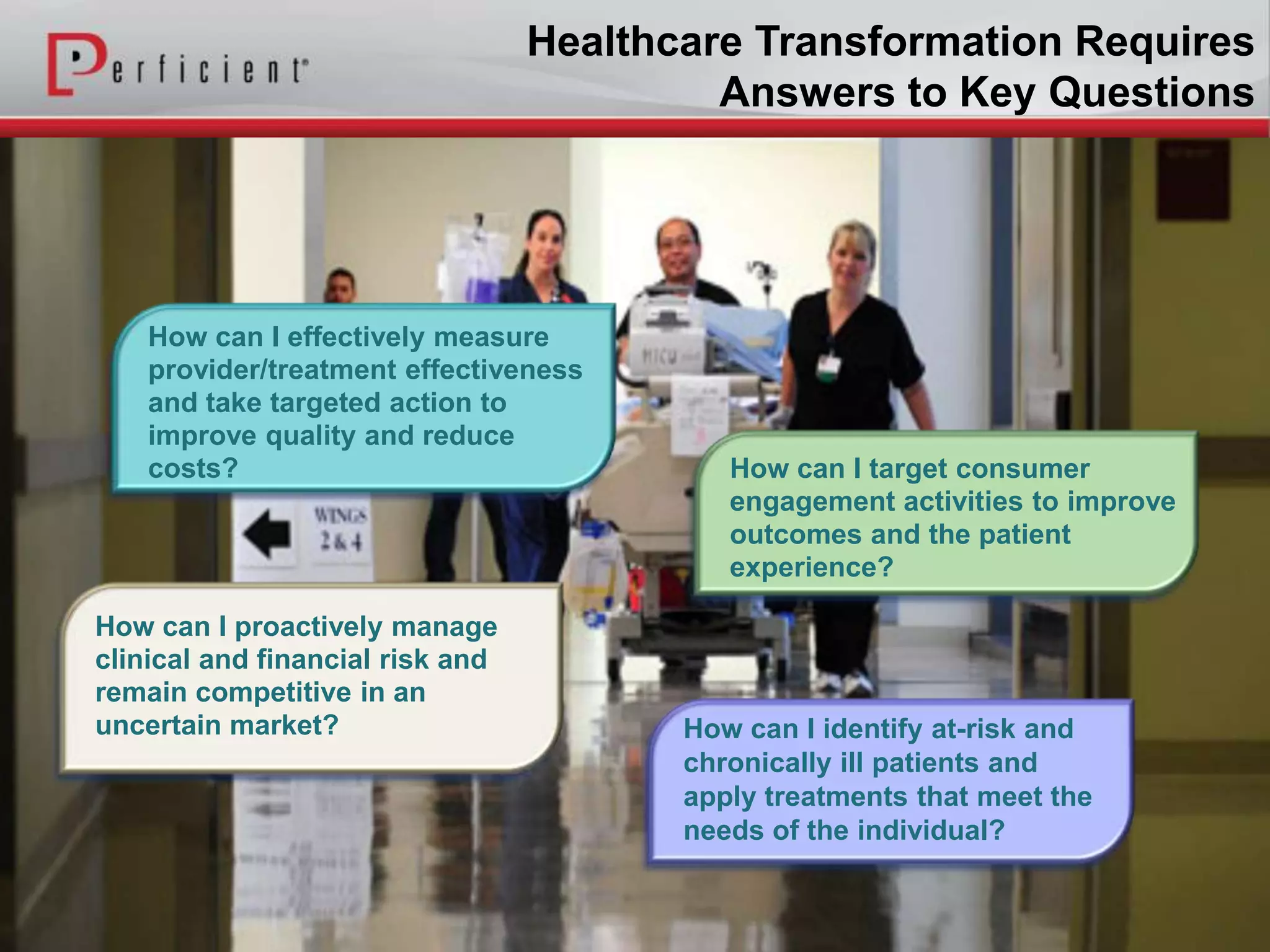 Healthcare Transformation Requires
Answers to Key Questions
How can I target consumer
engagement activities to improve
outcomes and the patient
experience?
How can I effectively measure
provider/treatment effectiveness
and take targeted action to
improve quality and reduce
costs?
How can I proactively manage
clinical and financial risk and
remain competitive in an
uncertain market? How can I identify at-risk and
chronically ill patients and
apply treatments that meet the
needs of the individual?
 