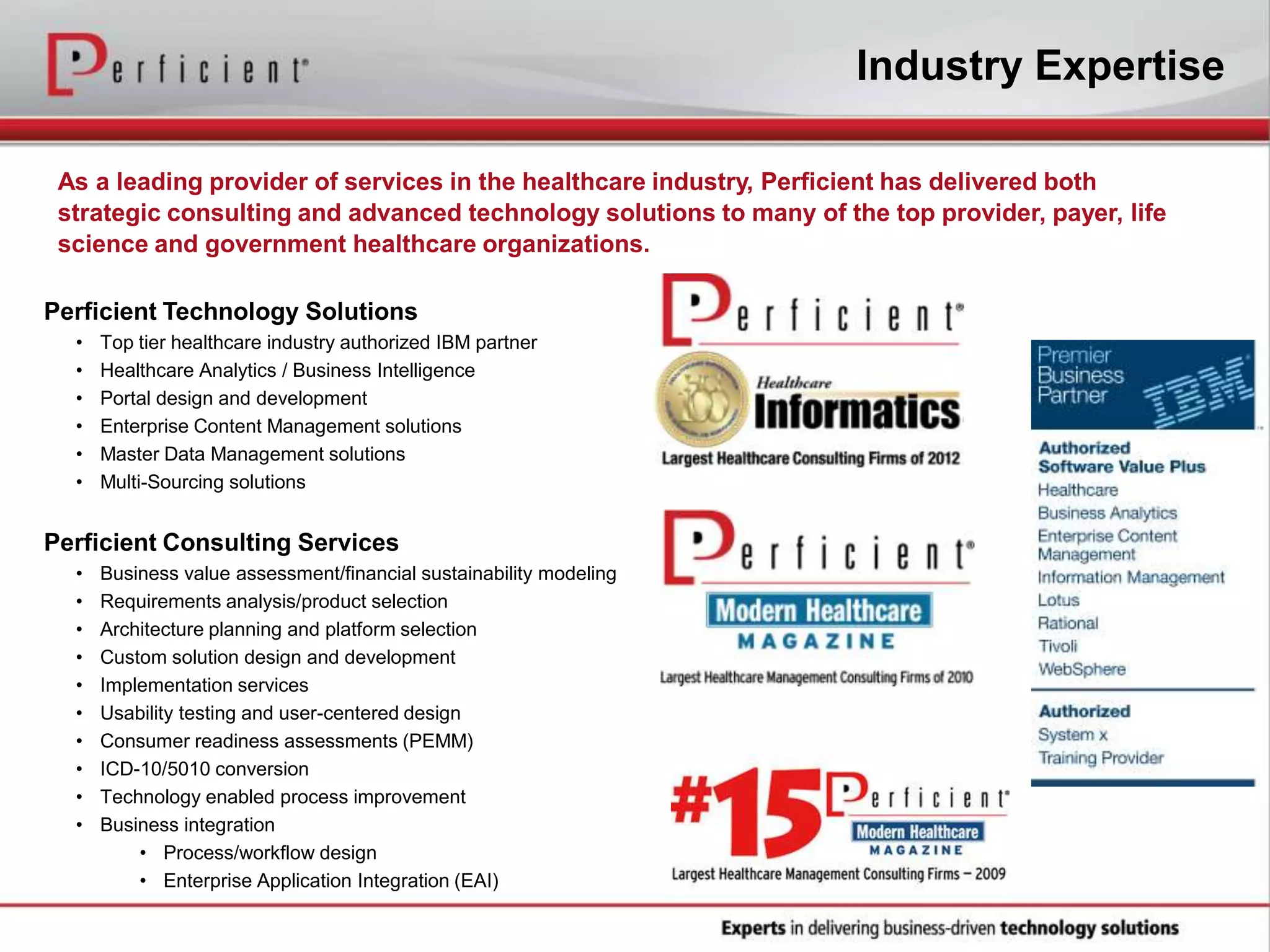As a leading provider of services in the healthcare industry, Perficient has delivered both
strategic consulting and advanced technology solutions to many of the top provider, payer, life
science and government healthcare organizations.
Perficient Technology Solutions
• Top tier healthcare industry authorized IBM partner
• Healthcare Analytics / Business Intelligence
• Portal design and development
• Enterprise Content Management solutions
• Master Data Management solutions
• Multi-Sourcing solutions
Perficient Consulting Services
• Business value assessment/financial sustainability modeling
• Requirements analysis/product selection
• Architecture planning and platform selection
• Custom solution design and development
• Implementation services
• Usability testing and user-centered design
• Consumer readiness assessments (PEMM)
• ICD-10/5010 conversion
• Technology enabled process improvement
• Business integration
• Process/workflow design
• Enterprise Application Integration (EAI)
Industry Expertise
 
