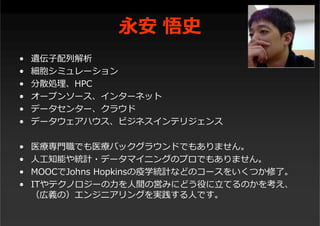 永安 悟史
• 遺伝⼦配列解析
• 細胞シミュレーション
• 分散処理、HPC
• オープンソース、インターネット
• データセンター、クラウド
• データウェアハウス、ビジネスインテリジェンス
• 医療専⾨職でも医療バックグラウンドでもありません。
• ⼈⼯知能や統計・データマイニングのプロでもありません。
• MOOCでJohns Hopkinsの疫学統計などのコースをいくつか修了。
• ITやテクノロジーの⼒を⼈間の営みにどう役に⽴てるのかを考え、
（広義の）エンジニアリングを実践する⼈です。
 