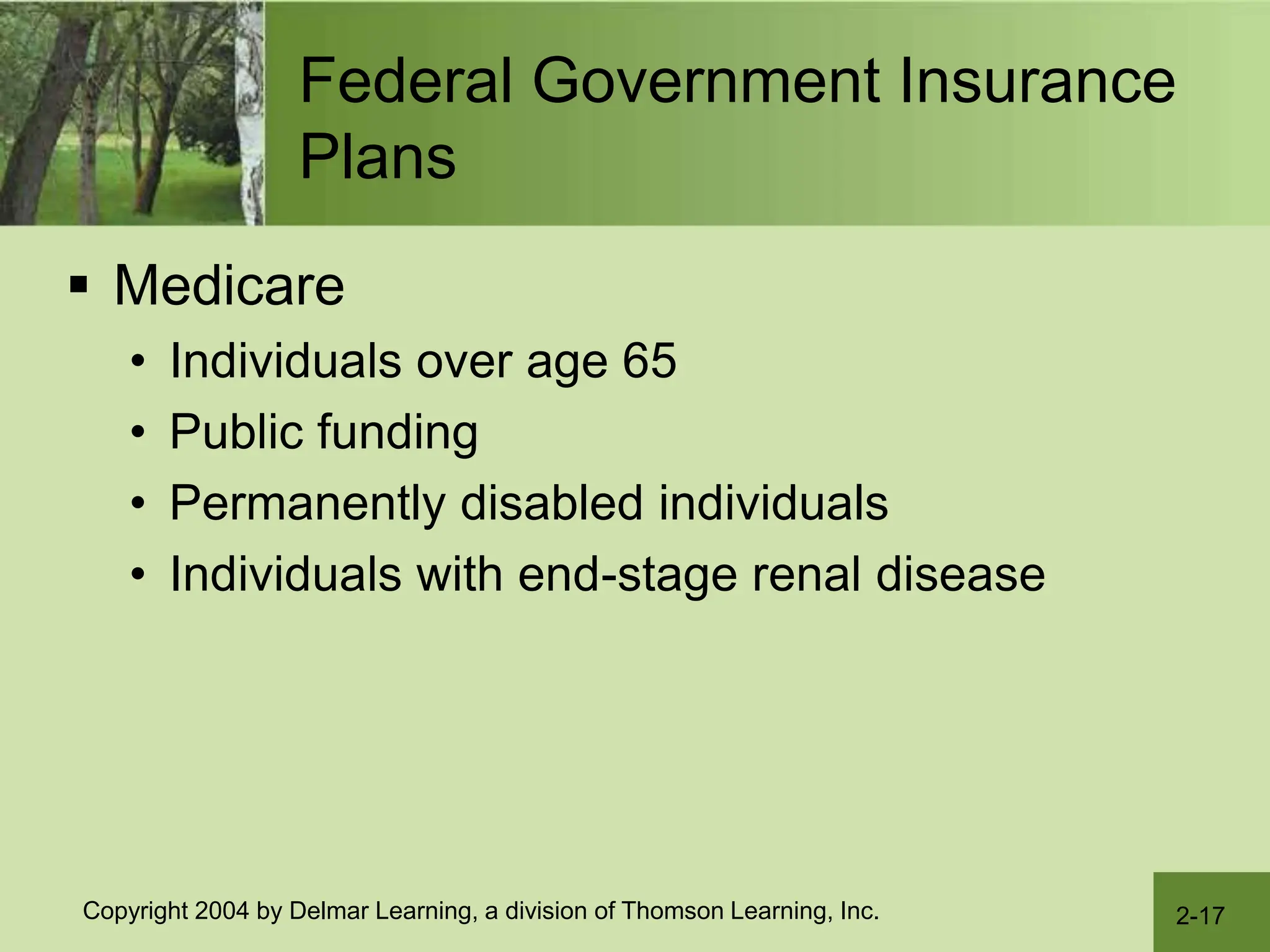 2-17
Copyright 2004 by Delmar Learning, a division of Thomson Learning, Inc.
Federal Government Insurance
Plans
 Medicare
• Individuals over age 65
• Public funding
• Permanently disabled individuals
• Individuals with end-stage renal disease
 