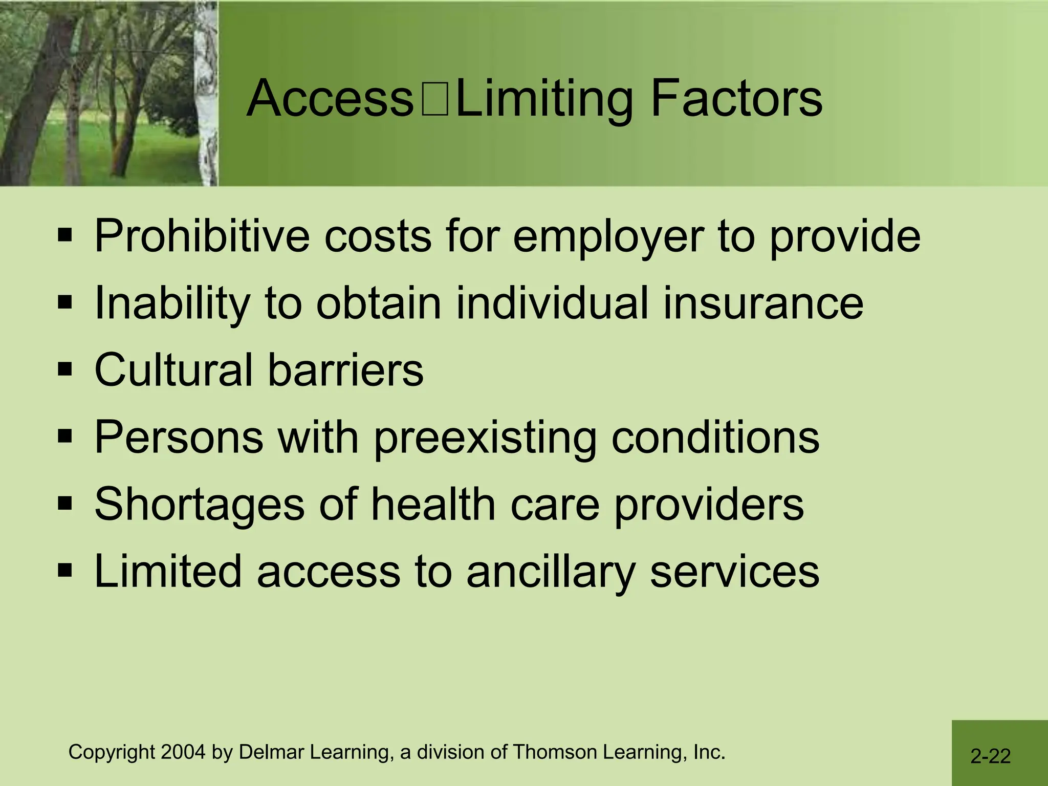 2-22
Copyright 2004 by Delmar Learning, a division of Thomson Learning, Inc.
Access Limiting Factors
 Prohibitive costs for employer to provide
 Inability to obtain individual insurance
 Cultural barriers
 Persons with preexisting conditions
 Shortages of health care providers
 Limited access to ancillary services
 