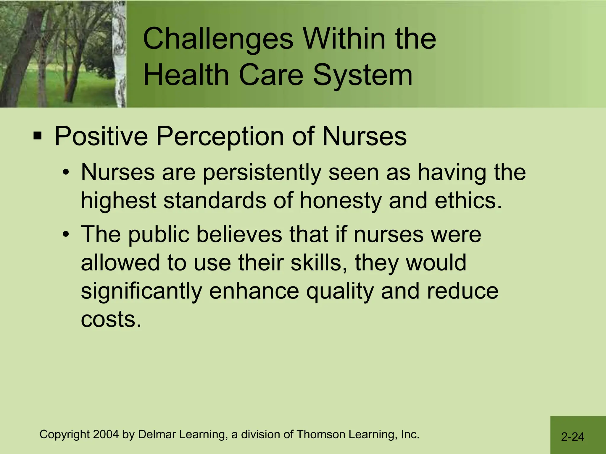2-24
Copyright 2004 by Delmar Learning, a division of Thomson Learning, Inc.
Challenges Within the
Health Care System
 Positive Perception of Nurses
• Nurses are persistently seen as having the
highest standards of honesty and ethics.
• The public believes that if nurses were
allowed to use their skills, they would
significantly enhance quality and reduce
costs.
 