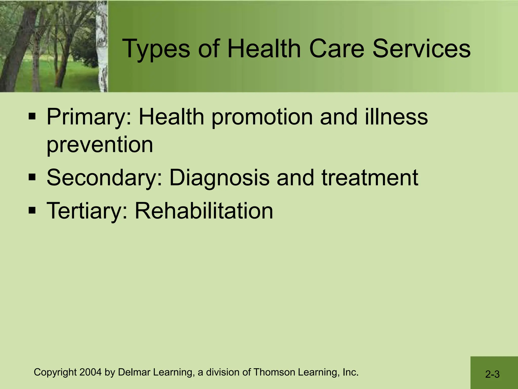 2-3
Copyright 2004 by Delmar Learning, a division of Thomson Learning, Inc.
Types of Health Care Services
 Primary: Health promotion and illness
prevention
 Secondary: Diagnosis and treatment
 Tertiary: Rehabilitation
 