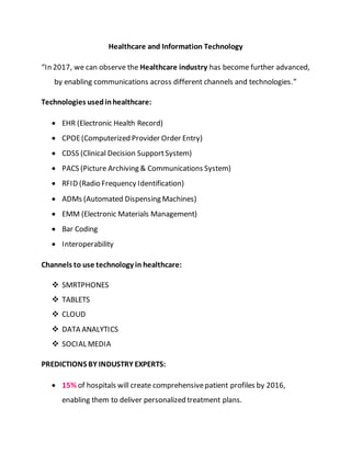 Healthcare and Information Technology
“In 2017, we can observe the Healthcare industry has become further advanced,
by enabling communications across different channels and technologies.”
Technologies usedinhealthcare:
 EHR (Electronic Health Record)
 CPOE(Computerized Provider Order Entry)
 CDSS (Clinical Decision SupportSystem)
 PACS (Picture Archiving & Communications System)
 RFID (Radio Frequency Identification)
 ADMs (Automated Dispensing Machines)
 EMM (Electronic Materials Management)
 Bar Coding
 Interoperability
Channels to use technology in healthcare:
 SMRTPHONES
 TABLETS
 CLOUD
 DATA ANALYTICS
 SOCIAL MEDIA
PREDICTIONS BY INDUSTRY EXPERTS:
 15% of hospitals will create comprehensivepatient profiles by 2016,
enabling them to deliver personalized treatment plans.
 