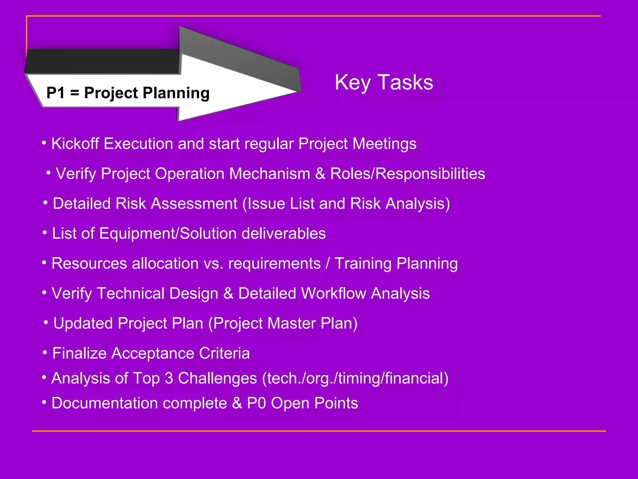 P1 = Project Planning Key Tasks Kickoff Execution and start regular Project Meetings Verify Project Operation Mechanism & Roles/Responsibilities Detailed Risk Assessment (Issue List and Risk Analysis) List of Equipment/Solution deliverables Resources allocation vs. requirements / Training Planning Verify Technical Design & Detailed Workflow Analysis Updated Project Plan (Project Master Plan) Finalize Acceptance Criteria Analysis of Top 3 Challenges (tech./org./timing/financial) Documentation complete & P0 Open Points 