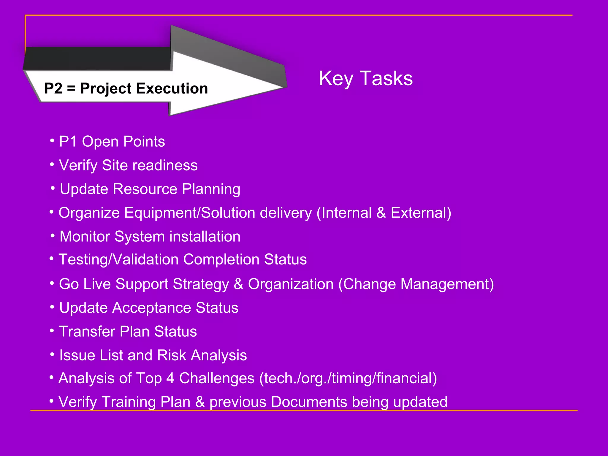 P2 = Project Execution Key Tasks P1 Open Points Verify Site readiness Update Resource Planning Organize Equipment/Solution delivery (Internal & External) Monitor System installation Testing/Validation Completion Status Go Live Support Strategy & Organization (Change Management) Update Acceptance Status Transfer Plan Status Issue List and Risk Analysis Analysis of Top 4 Challenges (tech./org./timing/financial) Verify Training Plan & previous Documents being updated 