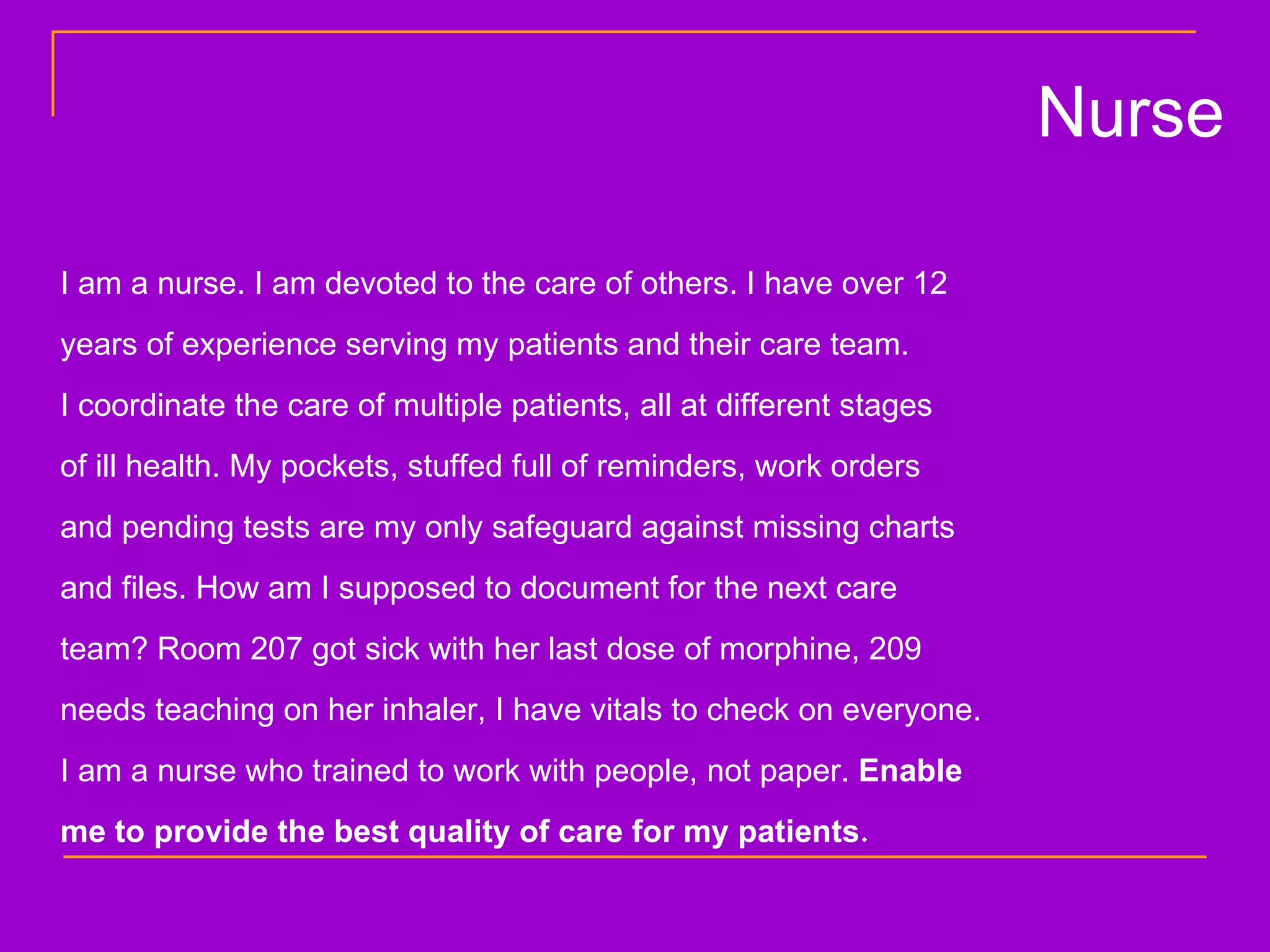 I am a nurse. I am devoted to the care of others. I have over 12  years of experience serving my patients and their care team.  I coordinate the care of multiple patients, all at different stages  of ill health. My pockets, stuffed full of reminders, work orders  and pending tests are my only safeguard against missing charts  and files. How am I supposed to document for the next care  team? Room 207 got sick with her last dose of morphine, 209  needs teaching on her inhaler, I have vitals to check on everyone.  I am a nurse who trained to work with people, not paper.  Enable  me to provide the best quality of care for my patients . Nurse 