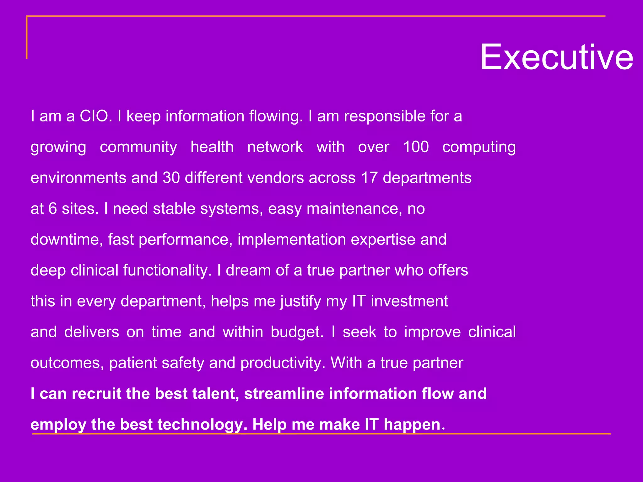 I am a CIO. I keep information flowing. I am responsible for a  growing community health network with over 100 computing environments and 30 different vendors across 17 departments  at 6 sites. I need stable systems, easy maintenance, no  downtime, fast performance, implementation expertise and  deep clinical functionality. I dream of a true partner who offers  this in every department, helps me justify my IT investment  and delivers on time and within budget. I seek to improve clinical outcomes, patient safety and productivity. With a true partner  I can recruit the best talent, streamline information flow and  employ the best technology. Help me make IT happen . Executive 
