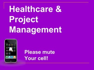 Please mute  Your cell! Healthcare & Project Management 