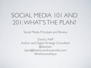 SOCIAL MEDIA 101 AND
201: WHAT’S THE PLAN?
     Social Media Principals and Review

               David J. Neff
   Author and Digital Strategy Consultant
                @daveiam
     david@thefutureofnonproﬁts.com
            #thefutureofnpos
 