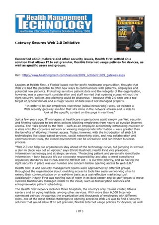 Gateway Secures Web 2.0 Initiative




Concerned about malware and other security issues, Health First settled on a
solution that allows IT to set granular, flexible Internet usage policies for devices, as
well as specific users and groups.


Ref.: http://www.healthmgttech.com/features/2009_october/1009_gateway.aspx


Leaders at Health First, a Florida-based not-for-profit healthcare organization, thought that
Web 2.0 had the potential to offer new ways to communicate with patients, employees and
potential new patients. Protecting sensitive patient data and the integrity of the organization,
however, was a paramount consideration and staff worried that opening access without the
right security, policies and planning could be disastrous – because Web 2.0 sites are a top
target of cybercriminals and a major source of data loss if not managed properly.
        “In order to let our employees visit these (social networking) sites, we needed a
       Web security gateway solution that sits inline in the network stream and is able to
                       look at the specific content on the page in real time.”

Just a few years ago, IT managers at healthcare organizations could simply use Web security
and filtering solutions to set strict policies blocking employees from nearly all outside Internet
access. The risks posed by the Web – such as an employee accidentally introducing malware or
a virus onto the corporate network or viewing inappropriate information – were greater than
the benefits of allowing Internet access. Today, however, with the introduction of Web 2.0
technologies like cloud-based services, social networking sites, and new collaboration and
communication tools, the closed environment can be unrealistic and can hinder business
process.
"Web 2.0 can help our organization stay ahead of the technology curve, but jumping in without
a plan in place was not an option," says Christi Rushnell, Health First vice president,
information technology and strategic services. "Protecting patient and personally identifiable
information – both because it’s our corporate responsibility and also to meet compliance
regulation standards like HIPAA and the HITECH Act – is our first priority, and so having the
right security in place was our number one concern before opening access to Web 2.0."
Health First IT and security management teams were approached by different groups
throughout the organization about enabling access to tools like social networking sites to
extend their communication on a real-time basis as a cost-effective marketing tool.
Additionally, Health First was running out of room in its data center and so staff began to move
systems traditionally managed onsite to the cloud, such as transcription services and
enterprise-wide patient scheduling.
The Health First network includes three hospitals, the county’s only trauma center, fitness
centers and an aging institute, among other services. With more than 6,000 Internet-
connected devices throughout the organization and thousands of employees with different
roles, one of the most critical challenges to opening access to Web 2.0 was to find a security
solution that would allow IT to set granular, flexible Internet usage policies for devices, as well


                                               1 Of 3
 
