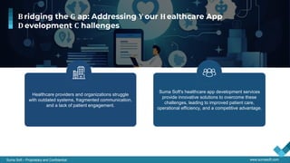 Suma Soft – Proprietary and Confidential www.sumasoft.com
Healthcare providers and organizations struggle
with outdated systems, fragmented communication,
and a lack of patient engagement.
Suma Soft's healthcare app development services
provide innovative solutions to overcome these
challenges, leading to improved patient care,
operational efficiency, and a competitive advantage.
B ridging the G ap: Addressing Y our H ealthcare App
D evelopment C hallenges
 