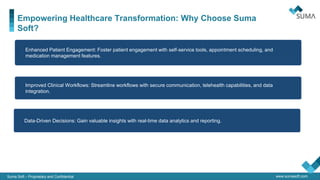www.sumasoft.com
Empowering Healthcare Transformation: Why Choose Suma
Soft?
Suma Soft – Proprietary and Confidential
QA & IT
Security
• Improved Clinical Workflows: Streamline workflows with secure communication, telehealth capabilities, and data
integration.
• Enhanced Patient Engagement: Foster patient engagement with self-service tools, appointment scheduling, and
medication management features.
• Data-Driven Decisions: Gain valuable insights with real-time data analytics and reporting.
 