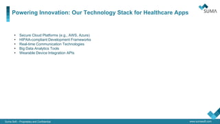 www.sumasoft.com
Powering Innovation: Our Technology Stack for Healthcare Apps
Suma Soft – Proprietary and Confidential
QA & IT
Security
• Secure Cloud Platforms (e.g., AWS, Azure)
• HIPAA-compliant Development Frameworks
• Real-time Communication Technologies
• Big Data Analytics Tools
• Wearable Device Integration APIs
 