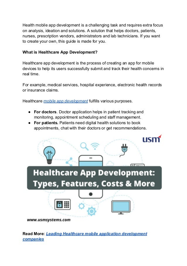 Health mobile app development is a challenging task and requires extra focus
on analysis, ideation and solutions. A solution that helps doctors, patients,
nurses, prescription vendors, administrators and lab technicians. If you want
to create your own, this guide is made for you.
What is Healthcare App Development?
Healthcare app development is the process of creating an app for mobile
devices to help its users successfully submit and track their health concerns in
real time.
For example, medical services, hospital experience, electronic health records
or insurance claims.
Healthcare mobile app development fulfills various purposes.
● For doctors. Doctor application helps in patient tracking and
monitoring, appointment scheduling and staff management.
● For patients. Patients need digital health solutions to book
appointments, chat with their doctors or get recommendations.
Read More: Leading Healthcare mobile application development
companies
 