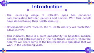 Introduction
➔ The increasing usage of mHealth apps has enhanced
communication between patients and doctors. With this, people
have started taking their health seriously.
➔ Based on Stastica's research, the mHealth industry will reach $58.8
billion in 2020.
➔ This indicates, there is a great opportunity for hospitals, medical
experts, and entrepreneurs in the healthcare industry. Therefore,
here we will share some of the best healthcare app ideas that will
work in the upcoming years.
 