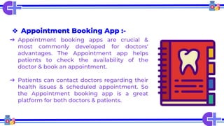 ❖ Appointment Booking App :-
➔ Appointment booking apps are crucial &
most commonly developed for doctors'
advantages. The Appointment app helps
patients to check the availability of the
doctor & book an appointment.
➔ Patients can contact doctors regarding their
health issues & scheduled appointment. So
the Appointment booking app is a great
platform for both doctors & patients.
 