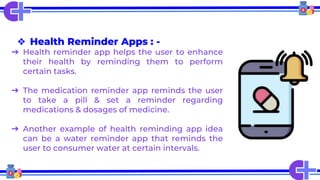 ❖ Health Reminder Apps : -
➔ Health reminder app helps the user to enhance
their health by reminding them to perform
certain tasks.
➔ The medication reminder app reminds the user
to take a pill & set a reminder regarding
medications & dosages of medicine.
➔ Another example of health reminding app idea
can be a water reminder app that reminds the
user to consumer water at certain intervals.
 