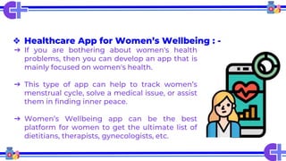 ❖ Healthcare App for Women’s Wellbeing : -
➔ If you are bothering about women's health
problems, then you can develop an app that is
mainly focused on women's health.
➔ This type of app can help to track women’s
menstrual cycle, solve a medical issue, or assist
them in finding inner peace.
➔ Women’s Wellbeing app can be the best
platform for women to get the ultimate list of
dietitians, therapists, gynecologists, etc.
 