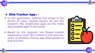 ❖ Diet-Tracker App : -
➔ In this generation, Getting into shape is the
dream of every second person. As per the
research, the weight-loss apps are the most
downloaded apps in the world.
➔ Based on the research, the fitness market
expected to reach $14.7 billion in the next few
years. so develop a fitness app allow people to
stay fit & fine.
 