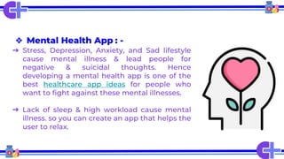❖ Mental Health App : -
➔ Stress, Depression, Anxiety, and Sad lifestyle
cause mental illness & lead people for
negative & suicidal thoughts. Hence
developing a mental health app is one of the
best healthcare app ideas for people who
want to fight against these mental illnesses.
➔ Lack of sleep & high workload cause mental
illness. so you can create an app that helps the
user to relax.
 