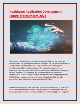 Healthcare Application Development-
Future of Healthcare 2023
The future of the healthcare industry is going to be different than what we
witness today. The growing consumerism along with the fast-paced technological
advancements is expected to have a huge impact on the technological
transformation of the healthcare sector. The hospital management and
government are reconsidering the ways to optimize the inpatient and outpatient
settings. The COVID-19 pandemic has further increased the demand for
modernization of the healthcare system. Besides accommodating the patients,
the healthcare management has to evolve methods to establish remote
connectivity with the common patients and benefit them.
HIPAA compliant Health apps have aptly grabbed this opportunity to emerge as
one of the major healthcare trends. The professionals in the medical industry
have successfully developed and launched many healthcare apps. The pragmatic
 