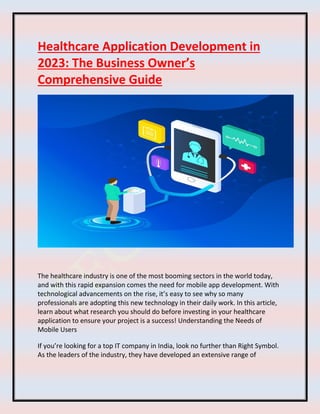 Healthcare Application Development in
2023: The Business Owner’s
Comprehensive Guide
The healthcare industry is one of the most booming sectors in the world today,
and with this rapid expansion comes the need for mobile app development. With
technological advancements on the rise, it’s easy to see why so many
professionals are adopting this new technology in their daily work. In this article,
learn about what research you should do before investing in your healthcare
application to ensure your project is a success! Understanding the Needs of
Mobile Users
If you’re looking for a top IT company in India, look no further than Right Symbol.
As the leaders of the industry, they have developed an extensive range of
 